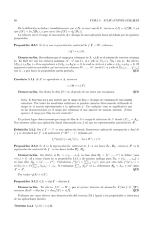 60                                                                        TEMA 3. APLICACIONES LINEALES

   De la deﬁnici´n se deduce inmediatamente que si BV es una base de V , entonces r(f) = r(f(BV )), ya
                   o
que f (V ) = lin f (BV ), y por tanto dim f(V ) = r(f (BV )).
   La relaci´n entre el rango de una matriz A y el rango de una aplicaci´n lineal est´ dada por la siguiente
            o                                                           o            a
proposici´n.
          o

Proposici´n 3.5.1 Si A es una representaci´n matricial de f : V → W , entonces:
         o                                o

                                                     r(f ) = rc (A).

     Demostraci´n. Recordemos que el rango por columnas de A, rc (A) es el n´mero de vectores columna
                    o                                                                  u
l.i. Es f´cil ver que los vectores columna Aj , Ak son l.i. si y s´lo si f(ej ) y f (ek ) son l.i. En efecto,
          a                                                            o
λf (ej ) + µf (ek ) = 0 es equivalente a (λAlj + µAlk )el = 0, lo cual es cierto si y s´lo si λAlj + µAlk = 0. El
                                                                                        o
argumento anterior nos indica que los vectores columna Aj1 , . . . , Ajr , ser´n l.i. si y s´lo si f (ej1 ), . . . , f(ejr )
                                                                              a             o
son l.i., y por tanto la proposici´n queda probada.
                                    o                                                                                 QED


Corolario 3.5.1 Si A es equivalente a A, entonces

                                                    rc (A) = rc (A ).

     Demostraci´n. En efecto, la dim f(V ) no depende de las bases que escojamos.
               o                                                                                                     QED

       Nota. El teorema 2.6.1 nos mostr´ que el rango de ﬁlas y el rango de columnas de una matriz
                                         o
       coinciden. Por tanto los resultados anteriores se pueden enunciar directamente utilizando el
       rango de la matriz representando a la aplicaci´n f . En cualquier caso es signiﬁcativo que
                                                       o
       en las demostraciones es el rango por columnas el que aparece de manera natural. ¿C´mo  o
       aparece el rango por ﬁlas en este contexto?

   En primer lugar observaremos que rango de ﬁlas de A = rango de columnas de At donde (At )ia = Aai .
Nos interesa hallar una aplicaci´n lineal relacionada con f tal que su representaci´n matricial sea At .
                                o                                                  o

Deﬁnici´n 3.5.2 Sea f : V → W es una aplicaci´n lineal; llamaremos aplicaci´n transpuesta o dual de
         o                                          o                      o
f y se denotar´ por f ∗ a la aplicaci´n f ∗ : W ∗ → V ∗ deﬁnida por
              a                      o

                                     (f ∗ (α))(v) = α(f (v)),     ∀α ∈ W ∗ , v ∈ V.

Proposici´n 3.5.2 Si A es la representaci´n matricial de f en las bases BV , BW entonces At es la
           o                                  o
representaci´n matricial de f ∗ en las bases duales BV , BW .
            o                                        ∗    ∗


     Demostraci´n. En efecto, si BV = {e1, . . . , en }, la base dual BV = {e1 , . . . , en } se deﬁne como
                    o                                                     ∗
            j
ej (ei ) = δi tal y como vimos en la proposici´n 3.4.1 y de manera an´loga para BW = {u1 , . . . , um } y
                                               o                          a
                                                               n
su base dual BW = {u1 , . . . , um }. Calculemos f ∗ (ui ) =
                  ∗                                                 ∗ j                           ∗ i
                                                               j=1 Aji e , pero por otro lado f (u )(ei ) =
 i             i     m                                 n     ∗ j                     ∗
u (f(ei )) = u ( j=1 Aji uj ) = Aji . Si evaluamos j=1 Aji e en ei , obtenemos Aij = Aji , y por tanto
A∗ = At .                                                                                              QED
     Por tanto rf (A) = r(f ∗ ).

Proposici´n 3.5.3 r(f ) = dim V − dim ker f .
         o

   Demostraci´n. En efecto, f : V → W y por el primer teorema de isomorf´ V / ker f ∼ f (V ),
               o                                                        ıa,         =
entonces dim V − dim ker f = dim f (V ) = r(f ).                                       QED
    Podemos por tanto ofrecer otra demostraci´n del teorema 2.6.1 ligada a las propiedades y estructura
                                             o
de las aplicaciones lineales.

Teorema 3.5.1 rf (A) = rc (A).
 