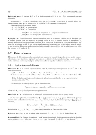 62                                                                                         TEMA 3. APLICACIONES LINEALES

Deﬁnici´n 3.6.1 El sistema A · X = B se dir´ compatible si r(A) = r(A | B) e incompatible en caso
         o                                 a
contrario.

   Si el sistema A · X = B es compatible, dado que r(A) = dim IKn − dim ker A, el sistema tendr´ una
                                                                                               a
unica soluci´n si ker A = 0, esto es, si r(A) = dim IKn = n = n´mero de inc´gnitas.
´            o                                                 u           o
   Podemos resumir la situaci´n como:
                                o
   – Si r(A) = r(A | B) ⇒ Incompatible.
   – Si r(A) = r(A | B) ⇒ Compatible

                           Si r(A) = n = n´mero de inc´gnitas ⇒ Compatible determinado
                                          u           o
                           Si r(A) < n ⇒ Compatible indeterminado

Ejemplo 3.6.1 Consideremos un sistema homog´neo, esto es un sistema tal que B = 0. Es obvio que
                                                     e
el sistema siempre tiene una soluci´n, la soluci´n trivial X = 0. El sistema siempre es compatible. El
                                      o           o
sistema ser´ compatible determinado cuando r(A) = n´mero de inc´gnitas, en cuyo caso s´lo habr´ una
            a                                             u           o                       o       a
soluci´n, la soluci´n trivial. Si hay tantas ecuaciones como inc´gnitas, esto es equivalente a que la matriz
       o           o                                            o
A sea invertible. El sistema ser´ compatible indeterminado cuando r(A) < n y las soluciones ser´n todos
                                  a                                                                 a
los vectores en el n´cleo de A.
                     u


3.7        Determinantes
El concepto de determinante es tan importante que aunque un tratamiento preciso de esta noci´n requiere
                                                                                              o
adentrarnos en el ´mbito del ´lgebra tensorial, est´ justiﬁcado el esfuerzo adicional que vamos a realizar
                  a          a                     a
en las pr´ximas secciones por el gran r´dito que nos ha de reportar en futuras empresas.
         o                             e

3.7.1       Aplicaciones multilineales
                                                                                                                              m
Deﬁnici´n 3.7.1 Si V es un espacio vectorial sobre IK, diremos que una aplicaci´n f: V × · · · ×V → IK
          o                                                                                                          o
es m-multilineal si,
   i. f(x1, . . . , xi + yi , . . . , xm ) = f (x1 , . . . , xi , . . . , xm ) + f (x1 , . . . , yi , . . . , xm ),
   ii. f (x1 , . . . , λxi , . . . , xm ) = λf (x1 , . . . , xi , . . . , xm ), ∀i = 1, . . . , m, x1 , . . . , xm , y1, . . . ym ∈ V , λ ∈ IK.

       Nota. Es f´cil comprobar que el conjunto de aplicaciones multilineales es un espacio vectorial
                 a
       de dimensi´n (dim V )n .
                 o

     Una aplicaci´n m–lineal f se dir´ que es antisim´trica si,
                 o                   a               e

                                f (xα(1) , . . . , xα(i) , . . . , xα(m) ) = (α)f (x1 , . . . , xi , . . . , xm ),

donde α ∈ Sm y (α) es la signatura de la permutaci´n.
                                                  o

Deﬁnici´n 3.7.2 Una aplicaci´n m–multilineal antisim´trica se llama una m–forma lineal.
       o                    o                       e

    Si f es una aplicaci´n m–multilineal y B = {ei } es una base de V , f queda determinada por sus
                         o
valores sobre las familias de vectores ei1 , . . . , eim , esto es, si xk ∈ V , tendremos que xk = ik xik eik , y
                                                                                                       k
entonces,
                                                                  n
                                    f(x1, . . . , xm ) =                    xi1 . . . xim f (ei1 , . . . , eim ).
                                                                             1         m
                                                            i1 ,...,im =1

Los n´ meros λi1 i2 ...im = f(ei1 , . . . , eim ) son las coordenadas de f en una cierta base.
     u

Ejercicio 3.7.1 Si f es una m–forma lineal, se veriﬁca f (. . . , x, . . . , x, . . .) = 0, para todo x ∈ V .

Proposici´n 3.7.1 Una m–forma lineal f en V queda determinada dando sus valores sobre las familias
           o
de vectores ei1 , . . . , eim tales que 1 ≤ i1 < i2 < . . . < im ≤ n, donde B = {ei }n es una base de V .
                                                                                     i=1
 