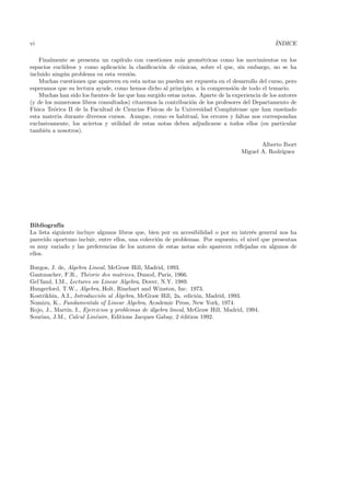 vi                                                                                                 ´
                                                                                                   INDICE

     Finalmente se presenta un cap´  ıtulo con cuestiones m´s geom´tricas como los movimientos en los
                                                             a       e
espacios eucl´ıdeos y como aplicaci´n la clasiﬁcaci´n de c´nicas, sobre el que, sin embargo, no se ha
                                     o                o       o
incluido ning´ n problema en esta versi´n.
              u                          o
     Muchas cuestiones que aparecen en esta notas no pueden ser expuesta en el desarrollo del curso, pero
esperamos que su lectura ayude, como hemos dicho al principio, a la comprensi´n de todo el temario.
                                                                                  o
     Muchas han sido los fuentes de las que han surgido estas notas. Aparte de la experiencia de los autores
(y de los numerosos libros consultados) citaremos la contribuci´n de los profesores del Departamento de
                                                                 o
F´ısica Te´rica II de la Facultad de Ciencias F´
          o                                      ısicas de la Universidad Complutense que han ense˜ado n
esta materia durante diversos cursos. Aunque, como es habitual, los errores y faltas nos correspondan
exclusivamente, los aciertos y utilidad de estas notas deben adjudicarse a todos ellos (en particular
tambi´n a nosotros).
       e

                                                                                            Alberto Ibort
                                                                                     Miguel A. Rodr´
                                                                                                   ıguez




Bibliograf´ ıa
La lista siguiente incluye algunos libros que, bien por su accesibilidad o por su inter´s general nos ha
                                                                                       e
parecido oportuno incluir, entre ellos, una colecci´n de problemas. Por supuesto, el nivel que presentan
                                                   o
es muy variado y las preferencias de los autores de estas notas solo aparecen reﬂejadas en algunos de
ellos.

Burgos, J. de, Algebra Lineal, McGraw Hill, Madrid, 1993.
Gantmacher, F.R., Th´orie des matrices, Dunod, Paris, 1966.
                       e
Gel’fand, I.M., Lectures on Linear Algebra, Dover, N.Y. 1989.
Hungerford, T.W., Algebra, Holt, Rinehart and Winston, Inc. 1973.
                            o     ´
Kostrikhin, A.I., Introducci´n al Algebra, McGraw Hill, 2a. edici´n, Madrid, 1993.
                                                                 o
Nomizu, K., Fundamentals of Linear Algebra, Academic Press, New York, 1974.
Rojo, J., Mart´ I., Ejercicios y problemas de ´lgebra lineal, McGraw Hill, Madrid, 1994.
               ın,                            a
Souriau, J.M., Calcul Lin´aire, Editions Jacques Gabay, 2 ´dition 1992.
                          e                                e
 