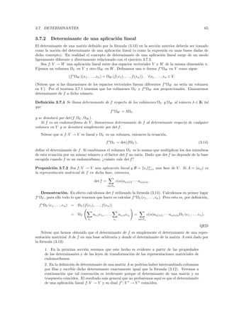 3.7. DETERMINANTES                                                                                                                             65

3.7.2      Determinante de una aplicaci´n lineal
                                       o
El determinante de una matriz deﬁnido por la f´rmula (3.13) en la secci´n anterior deber´ ser tomado
                                                o                        o              ıa
como la noci´n del determinante de una aplicaci´n lineal (o como la expresi´n en unas bases dadas de
              o                                  o                           o
dicho concepto). En realidad el concepto de determinante de una aplicaci´n lineal surge de un modo
                                                                           o
ligeramente diferente y directamente relacionado con el ejercicio 3.7.3.
    Sea f : V → W una aplicaci´n lineal entre dos espacios vectoriales V y W de la misma dimensi´n n.
                               o                                                                o
Fijemos un volumen ΩV en V y otro ΩW en W . Deﬁnamos una n–forma f ∗ ΩW en V como sigue:

                        (f ∗ ΩW )(x1 , . . . , xn ) = ΩW (f (x1 ), . . . , f (xn )),           ∀x1 , . . . , xn ∈ V.

(N´tese que si las dimensiones de los espacios vectoriales fueran diferentes f ∗ ΩW no ser´ un volumen
  o                                                                                       ıa
en V ). Por el teorema 3.7.1 tenemos que los vol´menes ΩV y f ∗ ΩW son proporcionales. Llamaremos
                                                 u
determinante de f a dicho n´mero.
                            u

Deﬁnici´n 3.7.4 Se llama determinante de f respecto de los vol´menes ΩV y ΩW al n´mero λ ∈ IK tal
       o                                                      u                  u
que
                                         f ∗ ΩW = λΩV
y se denotar´ por det(f ; ΩV , ΩW ).
             a
    Si f es un endomorﬁsmo de V , llamaremos determinante de f al determinante respecto de cualquier
volumen en V y se denotar´ simplemente por det f.
                            a
   N´tese que si f : V → V es lineal y ΩV es un volumen, entonces la ecuaci´n,
    o                                                                      o

                                                          f ∗ ΩV = det(f ΩV ),                                                         (3.14)

deﬁne el determinante de f . Si cambiamos el volumen ΩV es lo mismo que multiplicar los dos miembros
de esta ecuaci´n por un mismo n´mero y el factor det f no var´ Dado que det f no depende de la base
              o                  u                           ıa.
escogida cuando f es un endomorﬁsmo, ¿cu´nto vale det f?
                                          a

Proposici´n 3.7.2 Sea f : V → V una aplicaci´n lineal y B = {ei }n una base de V . Si A = (aij ) es
           o                                    o                i=1
la representaci´n matricial de f en dicha base, entonces,
               o

                                              det f =                   (α)aα(1)1 · · · aα(n)n .
                                                           α∈Sn

     Demostraci´ n. En efecto calculemos det f utilizando la f´rmula (3.14). Calculemos en primer lugar
                   o                                              o
f ∗ ΩV , para ello todo lo que tenemos que hacer es calcular f ∗ ΩV (e1 , . . . , en ). Pero esto es, por deﬁnici´n,
                                                                                                                 o

  f ∗ ΩV (e1 , . . . , en ) =   ΩV (f(e1), . . . , f (en ))

                          =     ΩV           ai1 1 ei1 , . . . ,        ain n ein   =          (α)aα(1)1 · · · aα(n)n ΩV (e1 , . . . , en ).
                                        i1                         in                   α∈Sn

                                                                                                                                        QED
    N´tese que hemos obtenido que el determinante de f es simplemente el determinante de una repre-
      o
sentaci´n matricial A de f en una base arbitraria y donde el determinante de la matriz A est´ dado por
        o                                                                                   a
la f´rmula (3.13).
    o

      1. En la pr´xima secci´n veremos que este hecho es evidente a partir de las propiedades
                  o          o
      de los determinantes y de las leyes de transformaci´n de las representaciones matriciales de
                                                         o
      endomorﬁsmos.
      2. En la deﬁnici´n de determinante de una matriz A se podr´ haber intercambiado columnas
                      o                                             ıan
      por ﬁlas y escribir dicho determinante exactamente igual que la f´rmula (3.12). Veremos a
                                                                           o
      continuaci´n que tal convenci´n es irrelevante porque el determinante de una matriz y su
                o                    o
      traspuesta coinciden. El resultado m´s general que no probaremos aqu´ es que el determinante
                                          a                                   ı
      de una aplicaci´n lineal f : V → V y su dual f ∗ : V ∗ → V ∗ coinciden.
                     o
 