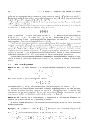 72                                                                   ´
                                                   TEMA 4. FORMAS CANONICAS DE ENDOMORFISMOS

en las que las columnas son las coordenadas de los vectores de las bases B y B en la tercera base {ei }.
La matriz de cambio de base es ahora muy sencilla: el cambio de base de B a {ei } viene dado por Q y el
de {ei } a B por: (Q )−1 , luego el de B a B es P = (Q )−1 Q
    De acuerdo con estas ideas, el objetivo de este tema es encontrar una base B en la cual la matriz
A(f, B) sea lo m´s sencilla posible.
                 a
    Es muy f´cil persuadirse que si utilizamos cambios de bases diferentes en el dominio y en el rango de
             a
la aplicaci´n f es posible hallar una expresi´n para f de la forma
           o                                 o
                                                            Ir      0
                                                                              ,                                            (4.2)
                                                            0       0
donde r es el rango de f . En efecto, basta tomar una base {u1 , . . . , us } del n´cleo de f y extenderla a todo
                                                                                        u
V , as´ B = {v1 , . . . , vr , u1 , . . . , us }, con r = r(f ) y r + s = dim V . Tomemos los vectores f (v1 ), . . . , f (vr )
      ı
que forman una base de im f y completemos dicha base hasta obtener una base B de V . Es obvio que la
matriz asociada a f en estas dos bases es la descrita en (4.2).
    Por el contrario si estamos describiendo nuestro endomorﬁsmo f desde una base dada, nos interesar´                       a
averiguar como cambia la forma de sus matrices asociadas bajo las transformaciones (4.1).
    Diremos que dos matrices A y A son equivalentes o conjugadas si existe una matriz invertible P
tal que A = P AP −1 . Dicha relaci´n es de equivalencia. Desde un punto de vista asociado a la teor´
                                                  o                                                                         ıa
de grupos la relaci´n anterior corresponde a la conjugaci´n por el grupo general lineal GL(n, IK) en el
                        o                                                o
conjunto de matrices Mn (IK). El problema que estamos planteando consiste en buscar un elemento lo
m´s sencillo posible en la ´rbita de A bajo la acci´n por conjugaci´n del grupo general lineal.
  a                                 o                            o                o
    El problema de determinar formas can´nicas de endomorﬁsmos consiste en describir el espacio cociente,
                                                        o
esto es las clases de equivalencia, del conjunto de matrices con respecto a la relaci´n de equivalencia
                                                                                                   o
anterior.

4.1.1        Matrices diagonales
Deﬁnici´n 4.1.1 Una matriz diagonal A ∈ Mn (IK) tiene todos sus elementos cero salvo los de la diag-
       o
onal:                                                   
                                         a11
                                              ..        
                                  A=             .      .
                                                    ann
Una matriz diagonal A queda deﬁnida por las f´rmulas:
                                             o
                                                             0          si    i=j
                                                Aij =                             ,
                                                            aii         si    i=j
o equivalentemente Aij = aii δij , y la representaremos habitualmente como A = diag(a11 , . . . , ann ).
   Aceptaremos que ´sta es la forma m´s sencilla de escribir un endomorﬁsmo en una base adecuada.
                     e                     a
Sin embargo no siempre es posible encontrar un base en la cual el endomorﬁsmo en cuesti´n venga    o
representado por una matriz diagonal. En este caso, nos veremos obligados a contentarnos con una
representaci´n tambi´n sencilla (forma can´nica de Jordan) pero no diagonal.
            o       e                        o

Deﬁnici´n 4.1.2 Diremos que un endomorﬁsmo f es diagonalizable si existe una base del espacio vec-
          o
torial tal que la matriz asociada a f en dicha base es diagonal.
    De manera an´loga podemos decir que una matriz es diagonalizable si existe una matriz equivalente
                  a
a ella que es diagonal.

                                                            1       1
Ejemplo 4.1.1 Consideremos la matriz A =                                     . Estudiemos como cambia bajo conjugaci´n. Si
                                                                                                                    o
                                                            0       1
         a    b
P =                es una matriz invertible ad − bc = 0, entonces A = P −1AP es,
         c    d
                 1         d −b            1   1        a       b                1      ad + dc − bc      d2
      A =                                                                =                     2                       .
              ad − bc     −c  a            0   1        c       d             ad − bc       −c       ad − bc − cd
 