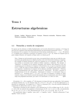 Tema 1

Estructuras algebraicas

      Grupos. Anillos. N´meros enteros. Cuerpos. N´meros racionales. N´ meros reales.
                         u                        u                   u
      N´ meros complejos. Polinomios.
       u




1.1     Notaci´n y teor´ de conjuntos
              o        ıa
Se supone que los alumnos se hallan familiarizados con la teor´ elemental de conjuntos. A lo largo de
                                                                ıa
este texto los conjuntos ser´n denotados habitualmente por letras latinas may´sculas A, B, C, . . . , X, Y, Z.
                            a                                                u
Los elementos de un conjunto A se denotar´n por letras latinas min´sculas a, b, c, . . . , x, y, z. El s´
                                            a                         u                                 ımbolo
a ∈ A signiﬁca que el elemento a pertenece al conjunto A, as´ A = {a ∈ A}. Existe un conjunto que no
                                                              ı
posee ning´n elemento, tal conjunto se llama vac´ y se denota por ∅.
            u                                    ıo

      Nota. Aunque no ser´ necesario en este curso, nos gustar´ hacer notar que no todas las cons-
                            a                                    ıa
      trucciones que pueden hacerse en ´lgebra (incluso a este nivel elemental) conducen a conjuntos.
                                       a
      Por ejemplo la familia formada por todos los conjuntos no es un conjunto (¿Por qu´?). En
                                                                                             e
      este sentido es conveniente tener cuidado al deﬁnir conjuntos y utilizarlos. Por ejemplo, si
      “deﬁnimos” el conjunto de los n´meros racionales cuya primera cifra decimal es cero nos
                                        u
      encontramos que no sabemos si el n´mero 1/10 pertenece o no, ya que su expresi´n decimal
                                          u                                                o
      es 0.1 = 0.0¯ por tanto no hemos deﬁnido un conjunto. Un ejemplo mucho menos evidente
                   9,
      es el siguiente: consideremos el conjunto de los n´meros naturales “interesantes”. Podemos
                                                         u
      probar inmediatamente que todo n´mero natural es “interesante”. En efecto, tomemos el
                                          u
      complementario C de este subconjunto. Ciertamente el n´mero 1 es interesante luego no
                                                                    u
      pertenece a C. Probemos que C = ∅. Si C = ∅ existe un elemento m m´             ınimo en dicho
      conjunto, luego m es el n´mero natural m´s peque˜o que no es interesante, pero ´sta es desde
                                u               a        n                               e
      luego una propiedad interesante, por tanto m es interesante y C debe ser vac´  ıo.        QED


                                         f
    El s´
        ımbolo f: A → B (o tambi´n A → B) denotar´ a lo largo del texto una aplicaci´n f del conjunto
                                  e                   a                              o
A, llamado dominio de f , en B, llamado rango de f . Si f : A → B, g: B → C son dos aplicaciones g ◦ f
denotar´ su composici´n. La imagen de a ∈ A por f se denotar´ f (a). Con esta notaci´n deﬁnimos la
         a              o                                        a                      o
composici´n de aplicaciones como (g ◦ f)(a) = g(f (a)).
           o
    El producto cartesiano de dos conjuntos A, B se denotar´ por A × B y se deﬁne como A × B = {(a, b) |
                                                           a
a ∈ A, b ∈ B}. La uni´n de dos conjuntos se denotar´ por A ∪ B = {x | x ∈ A ∨ x ∈ B}, y la intersecci´n
                      o                              a                                               o
por A ∩ B = {x | x ∈ A ∧ x ∈ B}. Denotaremos por A  B = {a ∈ A | a ∈ B}. As´ A  A = ∅.
                                                                        /        ı,
    El cuantiﬁcador l´gico ∀ signiﬁca “para todo” y ∃ signiﬁca “existe”. Tambi´n utilizaremos ∃! que
                      o                                                          e
signiﬁca “existe un unico”.
                    ´

                                                      1
 