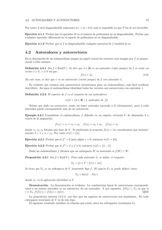 4.2. AUTOVALORES Y AUTOVECTORES                                                                        73

Por tanto A ser´ diagonalizable solamente si c = d = 0 lo cual es imposible ya que P ha de ser invertible.
               a

Ejercicio 4.1.1 Probar que el operador D en el espacio de polinomios no es diagonalizable. Probar que
cualquier operador diferencial en el espacio de polinomios no es diagonalizable.

Ejercicio 4.1.2 Probar que si f es diagonalizable cualquier potencia de f tambi´n lo es.
                                                                               e


4.2     Autovalores y autovectores
En la descripci´n de un endomorﬁsmo juegan un papel crucial los vectores cuya imagen por f es propor-
                o
cional a ellos mismos.

Deﬁnici´n 4.2.1 Sea f ∈ End(V ). Se dice que λ ∈ IK es un autovalor (valor propio) de f si existe un
         o
vector v ∈ V, v = 0 tal que:
                                           f (v) = λv.                                          (4.3)
En este caso, se dice que v es un autovector (vector propio) de f con autovalor λ.
   Es evidente que cuantos m´s autovectores encontremos para un endomorﬁsmo, m´s f´cil resultar´
                               a                                                      a a           a
describirlo. As´ para el endomorﬁsmo identidad todos los vectores son autovectores con autovalor 1.
               ı

Deﬁnici´n 4.2.2 El espectro de f es el conjunto de sus autovalores:
       o

                                  σ(f) = {λ ∈ IK | λ autovalor de f }.

   N´tese que dado un autovector, existe un unico autovalor asociado a ´l (obviamente), pero a cada
     o                                       ´                         e
autovalor puede corresponderle m´s de un autovector.
                                a

Ejemplo 4.2.1 Consid´rese el endomorﬁsmo f deﬁnido en un espacio vectorial V de dimensi´n 3 a
                         e                                                             o
trav´s de la asignaci´n:
    e                o

                         f (v1 ) = v1 + v2 + v3 ,   f (v2 ) = v2 + v3 ,   f(v3 ) = v3 ,

donde v1 , v2, v3 forman una base de V . Si resolvemos la ecuaci´n f (u) = λu, encontramos que necesari-
                                                                o
amente λ = 1 y u = v3 . Por tanto σ(f ) = {1}.

Ejercicio 4.2.1 Probar que si f r = 0 para alg´n r > 0, entonces σ(f ) = {0}.
                                              u

Ejercicio 4.2.2 Probar que si f 2 = f y f = 0, entonces σ(f ) = {1, −1}.
   Dado un endomorﬁsmo f diremos que un subespacio W es invariante si f (W ) ⊂ W .

Proposici´n 4.2.1 Sea f ∈ End(V ). Para cada autovalor λ, se deﬁne el conjunto:
         o

                                        Vλ = {v ∈ V | f (v) = λv}.

Se tiene que Vλ es un subespacio de V invariante bajo f . El espacio Vλ se puede deﬁnir como:

                                             Vλ = ker(f − λ1V ),

donde 1V es la aplicaci´n identidad en V .
                       o
   Demostraci´ n. La demostraci´n es evidente. La combinaci´n lineal de autovectores correspondi-
                   o                  o                       o
entes a un mismo autovalor es un autovector de ese autovalor. Y por supuesto, f(Vλ ) ⊂ Vλ ya que si
v ∈ Vλ , f (f (v)) = f (λv) = λf (v).                                                         QED
   La proposici´n anterior (4.2.1), nos dice que los espacios de autovectores son invariantes. No todo
                o
subespacio invariante de V es de este tipo.
   El siguiente resultado establece la relaci´n que existe entre los subespacios invariantes Vλ .
                                             o
 