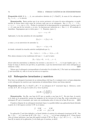 74                                                                ´
                                                TEMA 4. FORMAS CANONICAS DE ENDOMORFISMOS

Proposici´n 4.2.2 Si λ1 , . . . , λr son autovalores distintos de f ∈ End(V ), la suma de los subespacios
             o
Vλi , i = 1, . . . , r es directa.
    Demostraci´n. Basta probar que si un vector pertenece a la suma de estos subespacios, se puede
                  o
escribir de forma unica como suma de vectores cada uno en un subespacio. Sea v ∈ Vλ1 + · · · + Vλr ,
                      ´
v = v1 + · · · + vr , con vi ∈ Vλi . Probar la unicidad de la descomposici´n es equivalente a probar que si
                                                                          o
v = 0, cada uno de los vectores vi es cero. Lo hacemos por inducci´n en r. Sea r = 1. El resultado es
                                                                      o
inmediato. Supongamos que es cierto para r − 1. Tenemos, (para r):

                                                  v1 + · · · + vr = 0

Aplicando f a los dos miembros de esta igualdad:

                                              f (v1 ) + · · · + f (vr ) = 0,

y como vi es un autovector de autovalor λi :

                                               λ1 v1 + · · · + λr vr = 0,
de donde, restando la ecuaci´n anterior multiplicada por λr :
                            o

                                   (λ1 − λr )v1 + · · · + (λr−1 − λr )vr−1 = 0.
Pero ahora estamos en las condiciones del caso r − 1, por lo tanto:

                                      (λi − λr )vi = 0,       i = 1, . . . , r − 1.

Al ser todos los autovalores λi distintos, los vectores vi son cero (i = 1, . . . , r), lo que implica que vr = 0.
Luego la suma es directa (lo que lleva, en particular, a que las intersecciones entre estos subespacios se
reduzcan a {0}).                                                                                             QED
   N´tese que el subespacio correspondiente al autovalor 0 es el n´cleo de f . Por tanto un endomorﬁsmo
     o                                                            u
f ser´ invertible si y s´lo si el cero no est´ en su espectro.
     a                  o                    a


4.3      Subespacios invariantes y matrices
Si se tiene un subespacio invariante de un endomorﬁsmo (del tipo Vλ o cualquier otro), en bases adaptadas
a este subespacio las matrices que representan al endomorﬁsmo tienen una forma especial.

Proposici´n 4.3.1 Sea f ∈ End(V ) y W ⊂ V un subespacio de V invariante bajo f . Entonces, existe
          o
un base de V , B, en la que la matriz de f tiene la forma:

                                                               A B
                                              A(f, B) =                   .
                                                               0 C

    Demostraci´n. Sea BW una base de W que se ampl´ a una base de V . En esta base, la matriz
                 o                                        ıa
es la dada en la proposici´n, porque las im´genes de los vectores de la base BW est´n contenidas en el
                          o                a                                        a
subespacio W que es invariante, por tanto sus coordenadas sobre el resto de la base B son cero. QED
   Cuando se dispone de un subespacio invariante bajo f, es posible deﬁnir una aplicaci´n lineal obtenida
                                                                                       o
a partir de f del espacio cociente V /W en s´ mismo:
                                            ı
                                         ˜
                                         f:     V /W       −→        V /W
                                                v+W        −→     f (v) + W
                o ˜ a
    La aplicaci´n f est´ bien deﬁnida y es lineal (debido al car´cter de subespacio invariante de W ). Sea
                                                                          a
BW = {w1 , . . . , wr } una base de W y B = {w1 , . . . , wr , u1 , . . . , us } la base ampliada de V . Como hemos
visto en temas anteriores, una base del espacio cociente V /W es: BV /W = {ui + W | i = 1, . . . , s}. En la
base B, la matriz de la aplicaci´n f es la dada por el teorema, es decir:
                                  o
 