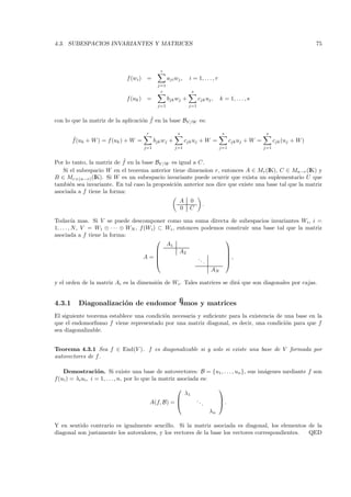 4.3. SUBESPACIOS INVARIANTES Y MATRICES                                                                                         75



                                              r
                             f (wi ) =             aji wj ,    i = 1, . . . , r
                                             j=1
                                              r                    s
                             f (uk ) =             bjk wj +            cjk uj ,      k = 1, . . . , s
                                             j=1               j=1


                                   o ˜
con lo que la matriz de la aplicaci´n f en la base BV /W es:

                                       r                s                             s                    s
        ˜
        f (uk + W ) = f (uk ) + W =         bjk wj +          cjk uj + W =                 cjk uj + W =         cjk (uj + W )
                                      j=1              j=1                           j=1                  j=1


                           ˜
Por lo tanto, la matriz de f en la base BV /W es igual a C.
   Si el subespacio W en el teorema anterior tiene dimension r, entonces A ∈ Mr (IK), C ∈ Mn−r (IK) y
B ∈ Mr×(n−r) (IK). Si W es un subespacio invariante puede ocurrir que exista un suplementario U que
tambi´n sea invariante. En tal caso la proposici´n anterior nos dice que existe una base tal que la matriz
      e                                         o
asociada a f tiene la forma:
                                                         A      0
                                                                            .
                                                         0      C

Todav´ mas. Si V se puede descomponer como una suma directa de subespacios invariantes Wi , i =
           ıa
1, . . . , N , V = W1 ⊕ · · · ⊕ WN , f (Wi ) ⊂ Wi , entonces podemos construir una base tal que la matriz
asociada a f tiene la forma:
                                                                    
                                               A1
                                                    A2              
                                                                    
                                       A=                  ..       ,
                                                              .     
                                                                                AN

y el orden de la matriz Ai es la dimensi´n de Wi . Tales matrices se dir´ que son diagonales por cajas.
                                        o                               a


4.3.1     Diagonalizaci´n de endomorﬁsmos y matrices
                       o
El siguiente teorema establece una condici´n necesaria y suﬁciente para la existencia de una base en la
                                          o
que el endomorﬁsmo f viene representado por una matriz diagonal, es decir, una condici´n para que f
                                                                                         o
sea diagonalizable.


Teorema 4.3.1 Sea f ∈ End(V ). f es diagonalizable si y solo si existe una base de V formada por
autovectores de f .

   Demostraci´ n. Si existe una base de autovectores: B = {u1 , . . . , un }, sus im´genes mediante f son
                    o                                                               a
f(ui ) = λi ui , i = 1, . . . , n, por lo que la matriz asociada es:
                                                                                    
                                                              λ1
                                                                      ..            
                                           A(f, B) =                       .        .
                                                                                λn

Y en sentido contrario es igualmente sencillo. Si la matriz asociada es diagonal, los elementos de la
diagonal son justamente los autovalores, y los vectores de la base los vectores correspondientes. QED
 