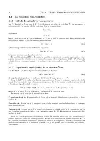 76                                                            ´
                                            TEMA 4. FORMAS CANONICAS DE ENDOMORFISMOS

4.4     La ecuaci´n caracter´
                 o          ıstica
4.4.1    C´lculo de autovalores y autovectores
          a
Sea f ∈ End(V ), y B una base de V . Sea A la matriz asociada a f en la base B. Los autovalores y
autovectores de f se pueden calcular en la base B en la forma siguiente:

                                                f (v) = λv,

implica que
                                                 Aˆ = λˆ,
                                                  v    v
donde v es el vector de IKn que representa a v ∈ V en la base B. Resolver esta segunda ecuaci´n es
       ˆ                                                                                     o
equivalente a resolver el sistema homog´neo de ecuaciones:
                                       e

                                              (A − λI)ˆ = 0.
                                                      v                                              (4.4)

Este sistema poseer´ soluciones no triviales si y solo si
                   a

                                             det(A − λI) = 0,                                        (4.5)

tal y como mostramos en el cap´  ıtulo anterior.
    La ecuaci´n anterior, (4.5), se denomina la ecuaci´n de autovalores o ecuaci´n caracter´
             o                                         o                         o         ıstica, y nos
permite encontrar los autovalores de un endomorﬁsmo como ra´ del polinomio det(A − λI). Para cada
                                                                ıces
soluci´n de esta ecuaci´n, se calcula el (o los) autovector correspondiente usando de nuevo la ecuaci´n
       o               o                                                                              o
(4.4).

4.4.2    El polinomio caracter´
                              ıstico de un endomorﬁsmo
Sea A ∈ Mn (IK). Se deﬁne el polinomio caracter´
                                               ıstico de A como:

                                           pA (λ) = det(A − λI)                                      (4.6)

Es un polinomio de grado n y el coeﬁciente del t´rmino de mayor grado es (−1)n .
                                                e
    Sea f ∈ End(V ). Se deﬁne el polinomio caracter´ ıstico de f como el polinomio caracter´
                                                                                           ıstico de la
matriz de f en cualquier base y lo denotaremos por pf . En efecto, es muy sencillo demostrar que el
polinomio no depende de la base ya que:

                 det(A − λI) = det(P AP −1 − λI) = det(P (A − λI)P −1 ) = det(A − λI)

donde A es la matriz de f en otra base y P es la matriz de cambio de base.
   De acuerdo con la ecuaci´n de autovalores se tiene:
                           o

Proposici´n 4.4.1 λ ∈ IK es autovalor de f si y s´lo si λ es ra´ del polinomio caracter´
            o                                    o             ız                      ıstico, es decir,
pf (λ) = 0.

Ejercicio 4.4.1 Probar que si el polinomio caracter´
                                                   ıstico no posee t´rmino independiente el endomor-
                                                                    e
ﬁsmo no es invertible.

Ejemplo 4.4.1 Notemos que si f es un endomorﬁsmo de un espacio vectorial V complejo tal que en
una cierta base su matriz asociada A tiene coeﬁcientes reales, A ∈ Mn (IR), entonces si λ es un autovalor,
              a¯
tambi´n lo ser´ λ.
      e
    Dada una ra´ del polinomio caracter´
                  ız                        ıstico, existen dos n´meros asociados a ella: uno es la multi-
                                                                 u
plicidad algebraica como ra´ de ese polinomio. El otro es la dimensi´n del espacio invariante Vλ . A
                                ız                                       o
este ultimo lo llamaremos multiplicidad geom´trica. Es decir, la multiplicidad geom´trica de una ra´ del
     ´                                          e                                    e              ız
polinomio caracter´  ıstico es la dimensi´n de ker(f − λ1V ). En general estos dos n´meros son distintos.
                                         o                                          u
Pero se tiene:
 