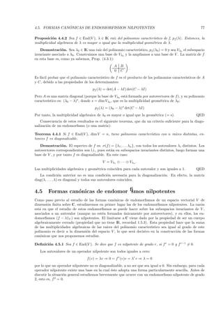 ´
4.5. FORMAS CANONICAS DE ENDOMORFISMOS NILPOTENTES                                                       77

Proposici´n 4.4.2 Sea f ∈ End(V ), λ ∈ IK ra´ del polinomio caracter´
           o                                    ız                       ıstico de f, pf (λ). Entonces, la
multiplicidad algebraica de λ es mayor o igual que la multiplicidad geom´trica de λ.
                                                                        e
   Demostraci´ n. Sea λ0 ∈ IK una ra´ del polinomio caracter´
                 o                    ız                      ıstico, pf (λ0 ) = 0 y sea Vλ0 el subespacio
invariante asociado a λ0. Construimos una base de Vλ0 y la ampliamos a una base de V . La matriz de f
en esta base es, como ya sabemos, Prop. (4.3.1):
                                                  A B
                                                            .
                                                  0 C
Es f´cil probar que el polinomio caracter´
    a                                    ıstico de f es el producto de los polinomios caracter´
                                                                                              ısticos de A
y C, debido a las propiedades de los determinantes:
                                    pf (λ) = det(A − λI) det(C − λI)
Pero A es una matriz diagonal (porque la base de Vλ0 est´ formada por autovectores de f ), y su polinomio
                                                           a
        ıstico es: (λ0 − λ)s , donde s = dim Vλ0 , que es la multiplicidad geom´trica de λ0 :
caracter´                                                                      e
                                      pf (λ) = (λ0 − λ)s det(C − λI)
Por tanto, la multiplicidad algebraica de λ0 es mayor o igual que la geom´trica (= s).
                                                                         e                            QED
    Consecuencia de estos resultados es el siguiente teorema, que da un criterio suﬁciente para la diago-
nalizaci´n de un endomorﬁsmo (o una matriz):
        o

Teorema 4.4.1 Si f ∈ End(V ), dim V = n, tiene polinomio caracter´
                                                                 ıstico con n ra´
                                                                                ıces distintas, en-
tonces f es diagonalizable.
   Demostraci´ n. El espectro de f es: σ(f ) = {λ1 , . . . λn }, con todos los autovalores λi distintos. Los
                 o
autovectores correspondientes son l.i., pues est´n en subespacios invariantes distintos, luego forman una
                                                a
base de V , y por tanto f es diagonalizable. En este caso:
                                           V = Vλ1 ⊕ · · · ⊕ Vλn .
Las multiplicidades algebraica y geom´trica coinciden para cada autovalor y son iguales a 1.
                                     e                                                                QED
   La condici´n anterior no es una condici´n necesaria para la diagonalizaci´n. En efecto, la matriz
                  o                             o                           o
diag(λ, . . . , λ) es diagonal y todos sus autovalores coinciden.


4.5     Formas can´nicas de endomorﬁsmos nilpotentes
                  o
Como paso previo al estudio de las formas can´nicas de endomorﬁsmos de un espacio vectorial V de
                                                 o
dimensi´n ﬁnita sobre C, estudiaremos en primer lugar las de los endomorﬁsmos nilpotentes. La raz´n
        o                                                                                            o
est´ en que el estudio de estos endomorﬁsmos se puede hacer sobre los subespacios invariantes de V ,
   a
asociados a un autovalor (aunque no est´n formados unicamente por autovectores), y en ellos, los en-
                                         e             ´
domorﬁsmos (f − λ1V ) son nilpotentes. El limitarse a C viene dado por la propiedad de ser un cuerpo
algebraicamente cerrado (propiedad que no tiene IR, recordad 1.5.3). Esta propiedad hace que la suma
de las multiplicidades algebraicas de las ra´
                                            ıces del polinomio caracter´
                                                                       ıstico sea igual al grado de este
polinomio es decir a la dimensi´n del espacio V , lo que ser´ decisivo en la construcci´n de las formas
                                o                           a                           o
can´nicas que nos proponemos estudiar.
    o

Deﬁnici´n 4.5.1 Sea f ∈ End(V ). Se dice que f es nilpotente de grado r, si f r = 0 y f r−1 = 0.
       o
   Los autovalores de un operador nilpotente son todos iguales a cero:
                                 f (v) = λv ⇒ 0 = f r (v)v = λr v ⇒ λ = 0
por lo que un operador nilpotente no es diagonalizable, a no ser que sea igual a 0. Sin embargo, para cada
operador nilpotente existe una base en la cual ´ste adopta una forma particularmente sencilla. Antes de
                                               e
discutir la situaci´n general estudiemos brevemente que ocurre con un endomorﬁsmo nilpotente de grado
                   o
2, esto es, f 2 = 0.
 