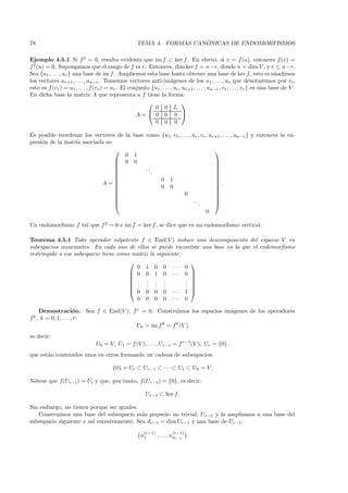 78                                                                      ´
                                                      TEMA 4. FORMAS CANONICAS DE ENDOMORFISMOS

Ejemplo 4.5.1 Si f 2 = 0, resulta evidente que im f ⊂ ker f . En efecto, si v = f (u), entonces f (v) =
f 2 (u) = 0. Supongamos que el rango de f es r. Entonces, dim ker f = n−r, donde n = dim V , y r ≤ n−r.
Sea {u1 , . . . , ur } una base de im f. Ampliemos esta base hasta obtener una base de ker f , esto es a˜adimos               n
los vectores ur+1 , . . . , un−r . Tomemos vectores anti-im´genes de los u1 , . . . , ur que denotaremos por vi ,
                                                                      a
esto es f (v1 ) = u1 , . . . , f (vr ) = ur . El conjunto {u1 , . . . , ur , ur+1 , . . . , un−r , v1 , . . . , vr } es una base de V .
En dicha base la matriz A que representa a f tiene la forma:
                                                                            
                                                           0 0 Ir
                                                    A =  0 0 0 .
                                                           0 0 0

Es posible reordenar los vectores de la base como {u1 , v1 , . . . , ur , vr , ur+1 , . . . , un−r } y entonces la ex-
presi´n de la matriz asociada es:
     o
                                                                                
                                     0 1
                                   0 0                                          
                                                                                
                                            ..                                  
                                               .                                
                                                                                
                                                 0 1                            
                            A=   
                                                                                 .
                                                                                 
                                                 0 0                            
                                                              0                 
                                                                                
                                                                     ..         
                                                                        .       
                                                                             0

Un endomorﬁsmo f tal que f 2 = 0 e im f = ker f , se dice que es un endomorﬁsmo vertical.

Teorema 4.5.1 Todo operador nilpotente f ∈ End(V ) induce una descomposici´n del espacio V en
                                                                                o
subespacios invariantes. En cada uno de ellos se puede encontrar una base en la que el endomorﬁsmo
restringido a ese subespacio tiene como matriz la siguiente:
                                                              
                                         0 1 0 0 ··· 0
                                        0 0 1 0 ··· 0 
                                                              
                                        . . . .             . 
                                        . . . .             . 
                                        . . . .             . 
                                        0 0 0 0 ··· 1 
                                         0 0 0 0 ··· 0

       Demostraci´n. Sea f ∈ End(V ), f r = 0. Construimos los espacios im´genes de los operadores
                        o                                                 a
f k,   k = 0, 1, . . . , r:
                                        Uk = im f k = f k (V )
es decir:
                                 U0 = V, U1 = f (V ), . . . , Ur−1 = f r−1 (V ), Ur = {0},
que est´n contenidos unos en otros formando un cadena de subespacios:
       a

                                          {0} = Ur ⊂ Ur−1 ⊂ · · · ⊂ U1 ⊂ U0 = V.

N´tese que f (Ui−1) = Ui y que, por tanto, f(Ur−1 ) = {0}, es decir:
 o

                                                          Ur−1 ⊂ ker f.

Sin embargo, no tienen porque ser iguales.
   Construimos una base del subespacio m´s peque˜o no trivial, Ur−1 y la ampliamos a una base del
                                            a       n
subespacio siguiente y as´ sucesivamente. Sea dr−1 = dim Ur−1 y una base de Ur−1 :
                         ı
                                                         (r−1)           (r−1)
                                                      {u1        , . . . , udr−1 }
 