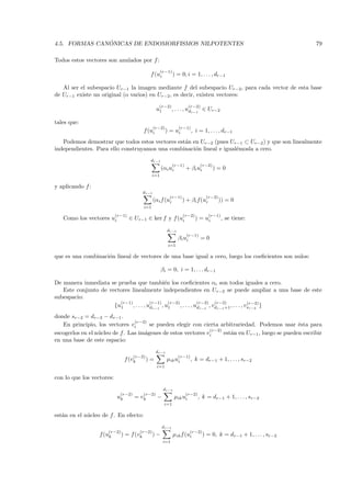 ´
4.5. FORMAS CANONICAS DE ENDOMORFISMOS NILPOTENTES                                                                   79

Todos estos vectores son anulados por f :
                                                     (r−1)
                                              f (ui          ) = 0, i = 1, . . . , dr−1

   Al ser el subespacio Ur−1 la imagen mediante f del subespacio Ur−2, para cada vector de esta base
de Ur−1 existe un original (o varios) en Ur−2 , es decir, existen vectores:
                                                   (r−2)                 (r−2)
                                                  u1         , . . . , udr−1 ∈ Ur−2

tales que:
                                                (r−2)           (r−1)
                                         f (ui          ) = ui            , i = 1, . . . , dr−1
   Podemos demostrar que todos estos vectores est´n en Ur−2 (pues Ur−1 ⊂ Ur−2 ) y que son linealmente
                                                 a
independientes. Para ello construyamos una combinaci´n lineal e igual´mosla a cero.
                                                     o               e
                                              dr−1
                                                             (r−1)            (r−2)
                                                     (αi ui          + βi ui          )=0
                                               i=1

y aplicando f :
                                         dr−1
                                                          (r−1)                   (r−2)
                                                (αi f (ui         ) + βi f(ui             )) = 0
                                         i=1

                           (r−1)                                  (r−2)            (r−1)
   Como los vectores ui            ∈ Ur−1 ∈ ker f y f (ui                   ) = ui         , se tiene:

                                                         dr−1
                                                                     (r−1)
                                                                β i ui           =0
                                                         i=1

que es una combinaci´n lineal de vectores de una base igual a cero, luego los coeﬁcientes son nulos:
                    o

                                                     βi = 0, i = 1, . . . dr−1

De manera inmediata se prueba que tambi´n los coeﬁcientes αi son todos iguales a cero.
                                                e
   Este conjunto de vectores linealmente independientes en Ur−2 se puede ampliar a una base de este
subespacio:
                        (r−1)            (r−1)    (r−2)            (r−2) (r−2)                (r−2)
                      {u1     , . . . , udr−1 , u1      , . . . , udr−1 , vdr−1 +1 , . . . , vsr−2 }
donde sr−2 = dr−2 − dr−1 .
                                (r−2)
   En principio, los vectores vi      se pueden elegir con cierta arbitrariedad. Podemos usar ´sta para
                                                                                                  e
                                                              (r−2)
escogerlos en el n´cleo de f. Las im´genes de estos vectores vi
                  u                 a                               est´n en Ur−1 , luego se pueden escribir
                                                                       a
en una base de este espacio:
                                                  dr−1
                                     (r−2)                      (r−1)
                                f (vk        )=          µik ui          , k = dr−1 + 1, . . . , sr−2
                                                  i=1

con lo que los vectores:
                                                       dr−1
                             (r−2)       (r−2)                       (r−2)
                           uk        = vk         −           µik ui         , k = dr−1 + 1, . . . , sr−2
                                                       i=1

est´n en el n´cleo de f . En efecto:
   a         u
                                                      dr−1
                     (r−2)              (r−2)                            (r−2)
                  f (uk      ) = f (vk          )−           µik f (ui           ) = 0, k = dr−1 + 1, . . . , sr−2
                                                       i=1
 