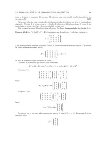 ´
4.5. FORMAS CANONICAS DE ENDOMORFISMOS NILPOTENTES                                                              81

como se dec´ en el enunciado del teorema. El orden de cada caja coincide con la dimensi´n de los
            ıa                                                                         o
subespacios Vi .                                                                           QED
    N´tese que todas las cajas corresponden al mismo autovalor, 0, el unico que tiene el endomorﬁsmo
      o                                                                 ´
nilpotente. El orden de la primera caja es r, el orden de nilpotencia del endomorﬁsmo. El orden de las
dem´s cajas es menor o igual a r y hay que calcularlo en cada caso.
     a
    Esta forma de la matriz del endomorﬁsmo nilpotente f se llama forma can´nica de Jordan de f .
                                                                               o

Ejemplo 4.5.2 Sea f ∈ End(V ), V = IR4 . Supongamos                que la matriz de f en la base can´nica es:
                                                                                                    o
                                                                     
                                            0 0 1                   1
                                           0 0 0                   1 
                                     A=   0 0 0
                                                                      
                                                                    1 
                                            0 0 0                   0

y que deseamos hallar una base en la cual f tenga la forma can´nica del teorema anterior. Calculemos
                                                               o
las potencias sucesivas de esta matriz:
                                                      
                                           0 0 0 1
                                         0 0 0 0 
                                   A2 =               
                                         0 0 0 0 , A = 0
                                                              3


                                           0 0 0 0

Se trata de un endomorﬁsmo nilpotente de orden 3.
   La cadena de subespacios que aparece en el teorema es:

                     U3 = {0} ⊂ U2 = im f 2 = f (U1 ) ⊂ U1 = im f = f (U0 ) ⊂ U0 = IR4

   Calculemos U1 :                                                    
                                   0     0       1       1    x       z +t
                                  0     0       0       1  y     t 
                                                               =      
                                  0     0       0       1  z     t 
                                   0     0       0       0    t         0
luego:                                                                  
                                                     1
                                                            0                
                                                                              
                                                                        
                                            4         0 , 1
                                  U1 = f (IR ) = lin                       
                                                     0   1
                                                    
                                                                            
                                                                              
                                                                             
                                                       0     0
   El espacio U2 es:                                                
                                     0       0       0    1    x       t
                                    0       0       0    0  y     0 
                                                                =   
                                    0       0       0    0  z     0 
                                     0       0       0    0    t       0
luego:                                                      
                                                         1 
                                                              
                                                             
                                                            0 
                                       U2 = f(U1 ) = lin     
                                                           0 
                                                        
                                                              
                                                              
                                                            0
    De acuerdo con el teorema, seleccionamos una base              en el espacio Ur−1 = U2 . Escogemos el vector
calculado antes:
                                                                  
                                                    1
                                            (2)   0               
                                           u1 =  0
                                                                   
                                                                   
                                                    0
 