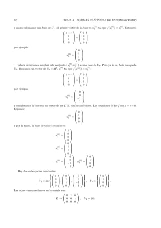 82                                                               ´
                                               TEMA 4. FORMAS CANONICAS DE ENDOMORFISMOS

                                                                           (1)          (1)    (2)
y ahora calculamos una base de U1 . El primer vector de la base es u1 , tal que f(u1 ) = u1 . Entonces:
                                                          
                                            z+t            1
                                          t   0 
                                                          
                                          t = 0 
                                              0            0
por ejemplo:                                                   
                                                              0
                                                     (1)     1 
                                                   u1      = 
                                                             1 
                                                              0
                                                       (2)   (1)
    Ahora deber´
               ıamos ampliar este conjunto {u1 , u1 } a una base de U1 . Pero ya lo es. Solo nos queda
                                       (0)                    (1)
U0 . Buscamos un vector de U0 = IR4 , u1 tal que f (u(0) ) = u1 :
                                                          
                                           z+t             0
                                          t   1 
                                                          
                                          t = 1 
                                             0             0
por ejemplo:                                                  
                                                             0
                                                   (0)     0 
                                                u1       =    
                                                           −1 
                                                             1
y completamos la base con un vector de ker f , l.i. con los anteriores. Las ecuaciones de ker f son z = t = 0.
Elijamos:                                               
                                                           0
                                                 (0)    1 
                                               u2 =   
                                                           0
                                                           0
y por la tanto, la base de todo el espacio es:
                                                        
                                                   1
                                      (2)         0     
                                     u1 = 
                                          
                                                         
                                                         
                                                   0
                                                  0     
                                                   0
                                      (1)         1     
                                     u1 = 
                                          
                                                         
                                                         
                                                   1
                                                  0                    
                                                  0          0
                                        (0)     0    (0)  1            
                                     u1       =          
                                                −1  u2 =  0
                                                                          
                                                                          
                                                  1          0
     Hay dos subespacios invariantes:
                                                                       
                                1
                                           0        0              
                                                                             0 
                                                                             
                                        1   0                           
                                    0                                            1
                      V1 = lin         ,    
                                          1  ,  −1
                                                                    ,   V2 =   .
                                0
                               
                                                                   
                                                                              0 
                                                                                   
                                                                                 
                                    0       0        1                           0
Las cajas correspondientes en la matriz son:
                                                            
                                            0            1 0
                                     V1 →  0            0 1 ,     V2 → (0)
                                            0            0 0
 