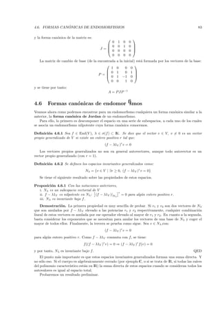 ´
4.6. FORMAS CANONICAS DE ENDOMORFISMOS                                                                    83

y la forma can´nica de la matriz es:
              o                                                 
                                               0      1    0   0
                                              0      0    1   0 
                                             
                                          J =                   
                                               0      0    0   0 
                                               0      0    0   0
   La matriz de cambio de base (de la encontrada     a la inicial) est´ formada por los vectores de la base:
                                                                      a
                                                                 
                                              1      0     0 0
                                            0       1     0 1 
                                      P =  0
                                                                  
                                                     1 −1 0 
                                              0      0     1 0
y se tiene por tanto:
                                                A = P JP −1


4.6     Formas can´nicas de endomorﬁsmos
                  o
Veamos ahora como podemos encontrar para un endomorﬁsmo cualquiera un forma can´nica similar a la
                                                                                        o
anterior, la forma can´nica de Jordan de un endomorﬁsmo.
                        o
    Para ello, lo primero es descomponer el espacio en una serie de subespacios, a cada uno de los cuales
se asocia un endomorﬁsmo nilpotente cuya forma can´nica conocemos.
                                                      o

Deﬁnici´n 4.6.1 Sea f ∈ End(V ), λ ∈ σ(f ) ⊂ IK. Se dice que el vector v ∈ V, v = 0 es un vector
         o
propio generalizado de V si existe un entero positivo r tal que:
                                             (f − λ1V )r v = 0
   Los vectores propios generalizados no son en general autovectores, aunque todo autovector es un
vector propio generalizado (con r = 1).

Deﬁnici´n 4.6.2 Se deﬁnen los espacios invariantes generalizados como:
       o
                                 Nλ = {v ∈ V | ∃r ≥ 0, (f − λ1V )r v = 0}
   Se tiene el siguiente resultado sobre las propiedades de estos espacios.

Proposici´n 4.6.1 Con las notaciones anteriores,
          o
  i. Nλ es un subespacio vectorial de V
                                                      r
  ii. f − λ1V es nilpotente en Nλ : (f − λ1V )|Nλ         = 0 para alg´n entero positivo r.
                                                                      u
  iii. Nλ es invariante bajo f .
    Demostraci´ n. La primera propiedad es muy sencilla de probar. Si v1 y v2 son dos vectores de Nλ
                  o
que son anulados por f − λ1V elevado a las potencias r1 y r2 respectivamente, cualquier combinaci´n     o
lineal de estos vectores es anulada por ese operador elevado al mayor de r1 y r2 . En cuanto a la segunda,
basta considerar los exponentes que se necesitan para anular los vectores de una base de Nλ y coger el
mayor de todos ellos. Finalmente, la tercera se prueba como sigue. Sea v ∈ Nλ ,con:
                                             (f − λ1V )r v = 0
para alg´n entero positivo r. Como f − λ1V conmuta con f , se tiene:
        u
                                f ((f − λ1V )r v) = 0 ⇒ (f − λ1V )r f(v) = 0
y por tanto, Nλ es invariante bajo f.                                                                  QED
    El punto m´s importante es que estos espacios invariantes generalizados forman una suma directa. Y
                a
no s´lo eso. Si el cuerpo es algebraicamente cerrado (por ejemplo C, o si se trata de IR, si todas las ra´
    o                                                                                                    ıces
del polinomio caracter´ ıstico est´n en IR) la suma directa de estos espacios cuando se consideran todos los
                                  a
autovalores es igual al espacio total.
    Probaremos un resultado preliminar.
 