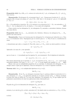 84                                                            ´
                                            TEMA 4. FORMAS CANONICAS DE ENDOMORFISMOS

Proposici´n 4.6.2 Si µ ∈ IK, µ = λ, entonces la restricci´n de f − µ1V al subespacio Nλ, (f − µ1V )|Nλ
           o                                             o
tiene inverso.
    Demostraci´n. El subespacio Nλ es invariante bajo f −µ1V . Veamos que el n´cleo de (f − µ1V )|Nλ
                  o                                                                  u
es igual a {0}, o lo que es lo mismo, (f − µ1V ) ∩ Nλ = {0}. Sea v ∈ Nλ tal que (f − µ1V )v = 0. Aplicando
f − λ1V a v:
                                     (f − λ)(v) = f (v) − λv = (µ − λ)v
Si v = 0 la aplicaci´n es inyectiva. Si v = 0, entonces es un autovector de f − λ1V con autovalor µ − λ.
                    o
Pero f − λ1V es nilpotente en Nλ , de donde µ = λ en contra de la hip´tesis.
                                                                        o                          QED
   Como ocurr´ con los subespacios Vλ , los subespacios Nλ asociados a autovalores distintos, forman
              ıa
una suma directa.

Proposici´n 4.6.3 Sean λ1 , . . . , λm autovalores de f distintos. Entonces, los subespacios Nλ1 , . . . , Nλm
         o
forman una suma directa.
   Demostraci´n. Como en el teorema para los subespacios Vλ , lo haremos por inducci´n en m. Para
                o                                                                     o
m = 1 es trivialmente cierto. Supongamos que es correcto para m − 1. Para el caso m, consideremos la
suma:
                               v1 + · · · + vm = 0, vi ∈ Nλi , i = 1, . . . , m
y demostremos que cada vi es igual a 0. Para ello, como vm ∈ Nλm , existe un entero positivo s tal que:

                                            (f − λm 1V )s vm = 0

Aplicando a la suma de vi este operador:

                               (f − λm 1V )s v1 + · · · + (f − λm 1V )s vm−1 = 0

que es el caso m − 1 (recordando que los espacios Nλi son invariantes). Por la hip´tesis de inducci´n:
                                                                                  o                o

                                   (f − λm 1V )s vi = 0, i = 1, . . . , m − 1

Pero hemos demostrado que el operador f − λm 1V era inyectivo en Nλi , con i = 1, . . . , m − 1 por ser los
autovalores distintos. Por tanto, vi = 0, i = 1, . . . , m − 1, lo que implica que tambi´n vm = 0.
                                                                                        e            QED
   Hemos visto que la multiplicidad geom´trica de un autovalor, la dimensi´n del subespacio Vλ , era
                                             e                                      o
siempre menor o igual que la algebraica. Para los subespacios Nλ se tiene el siguiente resultado.

Teorema 4.6.1 Si nλ0 es la multiplicidad algebraica de λ0 ∈ σ(f ),

                                               dim Nλ0 = nλ0

    Demostraci´n. Al ser Nλ0 un subespacio invariante bajo f, podemos deﬁnir la restricci´n de f a
                 o                                                                           o
                  ˆ                                                                 ˜
este subespacio, f = f|Nλ0 y la aplicaci´n inducida en el espacio cociente V /Nλ0 , f. Hemos estudiado
                                           o
la forma que toma la matriz de f en una base adaptada a al subespacio Nλ0 , lo que implica que los
polinomios caracter´ısticos de estas tres aplicaciones est´n relacionados por:
                                                          a

                                            pf (λ) = pf (λ)pf (λ)
                                                      ˆ     ˜


El grado de pf (λ) es la dimensi´n del subespacio Nλ0 , por tanto, si:
             ˆ                  o

                                               dim Nλ0 < nλ0

                  ız    ˜
                                                      ˜
entonces, λ0 es ra´ de pf (λ), es decir, autovalor de f , de donde existe un autovector v0 + Nλ0 ∈ V /Nλ0 :

                                 ˜
                                 f (v0 + Nλ0 ) = f (v0 ) + Nλ0 = λ0 v0 + Nλ0
es decir:
                                            (f − λ1V )(v0 ) ∈ Nλ0
 