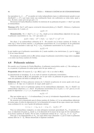 86                                                            ´
                                            TEMA 4. FORMAS CANONICAS DE ENDOMORFISMOS

Los operadores 1V , f, . . . , f m no pueden ser todos independientes (para m suﬁcientemente grande ya que
dim End(V ) = n2 ) y por tanto existe una combinaci´n lineal, con coeﬁcientes no todos nulos, igual a
                                                           o
cero. Es decir, existe q(λ) tal que q(f ) = 0.
    El teorema de Cayley-Hamilton establece la existencia de un polinomio de grado n = dim V que anula
al endomorﬁsmo.

Teorema 4.7.1 Sea V un C-espacio vectorial de dimensi´n ﬁnita y f ∈ End(V ). Entonces, el polinomio
                                                        o
caracter´
        ıstico de f anula a f :
                                            pf (f ) = 0
    Demostraci´n. Si n = dim V y f = g + λ1V , donde g es un endomorﬁsmo nilpotente de una caja,
                o
                     ıstico es: (λ0 − λ)n , que anula a f :
el polinomio caracter´
                        pf (f ) = (λ0 1V − f)n = (λ0 1V − g − λ0 1V )n = (−g)n = 0
   Sea ahora f un endomorﬁsmo arbitrario de V . De acuerdo con la forma can´nica de Jordan, en
                                                                                         o
cada caja f tiene la forma anterior, y el polinomio caracter´   ıstico de f es el producto de los polinomios
caracter´
        ısticos asociados a cada caja. Si fi = f |Ni , el polinomio caracter´ıstico en Ni anula a fi :
                                                 pfi (fi ) = 0
lo que implica que el polinomio caracter´
                                        ıstico de f anula tambi´n a las restricciones fi y por lo tanto a
                                                               e
f (al ser suma directa).                                                                            QED
   El resultado es tambi´n cierto en IR, incluso aunque el polinomio caracter´
                        e                                                    ıstico tenga ra´ complejas
                                                                                            ıces
y no exista una forma can´nica de Jordan.
                          o


4.8     Polinomio m´
                   ınimo
De acuerdo con el teorema de Cayley-Hamilton, el polinomio caracter´   ıstico anula a f . Sin embargo, no
es, en general, el polinomio de menor grado entre los que anulan a f .

Proposici´n 4.8.1 El conjunto If = {q ∈ IK[λ] | q(f ) = 0} es un ideal en IK[λ].
         o
La demostraci´n es inmediata. If es no vac´ al contener al polinomio caracter´
              o                             ıo                                 ıstico.
   Todos los ideales en IK[λ] son principales, por lo que existe un polinomio de grado m´
                                                                                        ınimo en If y
todo otro polinomio del ideal es m´ltiplo de ´ste.
                                  u          e

Deﬁnici´n 4.8.1 Se llama polinomio m´
        o                                 ınimo de f ∈ End(f ) al polinomio de menor grado entre los que
anulan a f . Se elige con el coeﬁciente de mayor grado igual a 1.
   Veamos ahora cual es el polinomio m´   ınimo de los endomorﬁsmos nilpotentes. Sea f ∈ End(V ) un
endomorﬁsmo nilpotente y n = dim V . El polinomio caracter´ ıstico de f es p(λ) = (−λ)n , pero si f es de
grado de nilpotencia r, 1 ≤ r ≤ n, el polinomio m´
                                                 ınimo es:
                                                 mf (λ) = λr
    Hay que se˜ alar que si r = 1 el endomorﬁsmo f es cero (y trivialmente diagonalizable), mientras que
               n
si r > 1 no es diagonalizable.
    De acuerdo con lo demostrado para la forma can´nica de Jordan, si f es un endomorﬁsmo nilpotente
                                                       o
de varias cajas, el orden de nilpotencia de f es la dimensi´n de la mayor de las cajas, n´mero que coincide,
                                                           o                             u
como acabamos de ver, con el grado del polinomio m´     ınimo:
                          n = n1 + · · · + nk , n1 ≥ · · · ≥ nk ≥ 1,   mf (λ) = λn1
    Para un endomorﬁsmo cualquiera, en cada subespacio invariante generalizado Nλ0 , el operador f −
λ0 1V es nilpotente de grado n0 , donde n0 es la dimensi´n de la mayor de las cajas de este endomorﬁsmo
                                                        o
en la forma can´nica de Jordan. Por lo tanto, el polinomio m´
                o                                              ınimo de (f − λ0 1V )|Nλ es: (λ − λ0 )n0 .
    Para que f sea diagonalizable en Nλ0 , las cajas deben tener dimensi´n 1 y por lo tanto el polinomio
                                                                         o
m´ınimo debe ser λ − λ0 . Hemos demostrado el siguiente resultado:
 