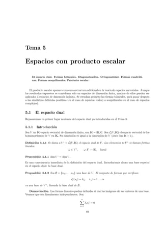 Tema 5

Espacios con producto escalar

      El espacio dual. Formas bilineales. Diagonalizaci´n. Ortogonalidad. Formas cuadr´ti-
                                                       o                              a
      cas. Formas sesquilineales. Producto escalar.



    El producto escalar aparece como una estructura adicional en la teor´ de espacios vectoriales. Aunque
                                                                        ıa
los resultados expuestos se consideran solo en espacios de dimensi´n ﬁnita, muchos de ellos pueden ser
                                                                    o
aplicados a espacios de dimensi´n inﬁnita. Se estudian primero las formas bilineales, para pasar despu´s
                                o                                                                        e
a las sim´tricas deﬁnidas positivas (en el caso de espacios reales) o sesquilineales en el caso de espacios
          e
complejos).


5.1     El espacio dual
Repasaremos en primer lugar nociones del espacio dual ya introducidas en el Tema 3.

5.1.1    Introducci´n
                   o
Sea V un IK-espacio vectorial de dimensi´n ﬁnita, con IK = IR, C. Sea L(V, IK) el espacio vectorial de los
                                        o
homomorﬁsmos de V en IK. Su dimensi´n es igual a la dimensi´n de V (pues dim IK = 1).
                                       o                       o

Deﬁnici´n 5.1.1 Se llama a V ∗ = L(V, IK) el espacio dual de V . Los elementos de V ∗ se llaman formas
          o
lineales:
                                 ω ∈ V ∗,      ω: V → IK, lineal

Proposici´n 5.1.1 dim V ∗ = dim V .
         o

Es una consecuencia inmediata de la deﬁnici´n del espacio dual. Introducimos ahora una base especial
                                           o
en el espacio dual: la base dual.

Proposici´n 5.1.2 Sea B = {u1, . . . , un } una base de V . El conjunto de formas que veriﬁcan:
         o

                                       u∗ (uj ) = δij ,
                                        i                      i, j = 1, . . . n

es una base de V ∗ , llamada la base dual de B.

   Demostraci´ n. Las formas lineales quedan deﬁnidas al dar las im´genes de los vectores de una base.
               o                                                   a
Veamos que son linealmente independientes. Sea:
                                                  n
                                                       λ i u∗ = 0
                                                            i
                                                 i=1


                                                          89
 