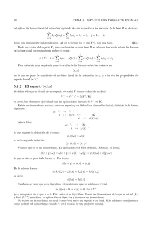 90                                                                TEMA 5. ESPACIOS CON PRODUCTO ESCALAR

Al aplicar la forma lineal del miembro izquierdo de esta ecuaci´n a los vectores de la base B se obtiene:
                                                               o
                               n                        n
                                     λi u∗ (uj ) =
                                         i                    λi δij = λj = 0,         j = 1, . . . , n
                               i=1                      i=1

luego son linealmente independientes. Al ser n formas (n = dim V ∗ ), son una base.                                QED
    Dado un vector del espacio V , sus coordenadas en una base B se calculan haciendo actuar las formas
de la base dual correspondiente sobre el vector:
                                         n                               n                     n
                      x ∈ V,     x=           xi ui ,       u∗ (x) =
                                                             j                 xi u∗ (ui ) =
                                                                                   j                 xi δij = xj
                                        i=1                              i=1                   i=1

     Una notaci´n muy empleada para la acci´n de las formas sobre los vectores es:
               o                           o
                                                                  x, ω
en la que se pone de maniﬁesto el car´cter lineal de la actuaci´n de ω, y a la vez las propiedades de
                                     a                         o
espacio lineal de V ∗

5.1.2       El espacio bidual
Se deﬁne el espacio bidual de un espacio vectorial V como el dual de su dual:
                                               V ∗∗ = (V ∗ )∗ = L(V ∗ , IK)
es decir, los elementos del bidual son las aplicaciones lineales de V ∗ en IK.
    Existe un isomorﬁsmo natural entre un espacio y su bidual (en dimensi´n ﬁnita), deﬁnido de la forma
                                                                              o
siguiente:
                                  φ: V → V ∗∗
                                       x → φ(x): V ∗ →               IK     .
                                                        ω → φ(x)(ω)
     Ahora bien:
                                                     ω:       V    →       IK
                                                                               ,
                                                              x    →      ω(x)
lo que sugiere la deﬁnici´n de φ como:
                         o
                                                        φ(x)(ω) = ω(x)
o, en la segunda notaci´n:
                       o
                                                        ω, φ(x) = x, ω
     Veamos que φ es un isomorﬁsmo. La aplicaci´n est´ bien deﬁnida. Adem´s, es lineal:
                                               o     a                   a
                       φ(x + y)(ω) = ω(x + y) = ω(x) + ω(y) = φ(x)(ω) + φ(y)( ω)
lo que es cierto para toda forma ω. Por tanto:
                                                 φ(x + y) = φ(x) + φ(y)
De la misma forma:
                                      φ(λx)(ω) = ω(λx) = λω(x) = λφ(x)(ω)
es decir:
                                                         φ(λx) = λφ(x)
     Tambi´n se tiene que φ es biyectiva. Demostremos que su n´cleo es trivial.
          e                                                   u
                                        φ(x)(ω) = 0 ⇒ ω(x) = 0, ∀ω ∈ V ∗
pero eso quiere decir que x = 0. Por tanto, φ es inyectiva. Como las dimensiones del espacio inicial (V )
y ﬁnal (V ∗∗ ) coinciden, la aplicaci´n es biyectiva y tenemos un isomorﬁsmo.
                                     o
   No existe un isomorﬁsmo natural (como ´ste) entre un espacio y su dual. M´s adelante estudiaremos
                                               e                              a
como deﬁnir tal isomorﬁsmo cuando V est´ dotado de un producto escalar.
                                             a
 