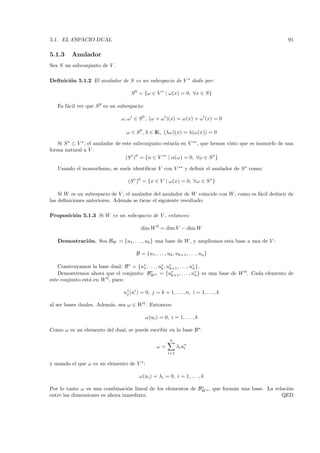 5.1. EL ESPACIO DUAL                                                                                  91

5.1.3    Anulador
Sea S un subconjunto de V .

Deﬁnici´n 5.1.2 El anulador de S es un subespacio de V ∗ dado por:
       o

                                    S 0 = {ω ∈ V ∗ | ω(x) = 0, ∀x ∈ S}

   Es f´cil ver que S 0 es un subespacio:
       a

                               ω, ω ∈ S 0 , (ω + ω )(x) = ω(x) + ω (x) = 0

                                 ω ∈ S 0 , λ ∈ IK, (λω)(x) = λ(ω(x)) = 0

   Si S ∗ ⊂ V ∗ , el anulador de este subconjunto estar´ en V ∗∗ , que hemos visto que es isomorfo de una
                                                         ıa
forma natural a V .
                                  (S ∗ )0 = {α ∈ V ∗∗ | α(ω) = 0, ∀ω ∈ S ∗ }

   Usando el isomorﬁsmo, se suele identiﬁcar V con V ∗∗ y deﬁnir el anulador de S ∗ como:

                                  (S ∗ )0 = {x ∈ V | ω(x) = 0, ∀ω ∈ S ∗ }

    Si W es un subespacio de V , el anulador del anulador de W coincide con W , como es f´cil deducir de
                                                                                         a
las deﬁniciones anteriores. Adem´s se tiene el siguiente resultado:
                                 a

Proposici´n 5.1.3 Si W es un subespacio de V , entonces:
         o

                                         dim W 0 = dim V − dim W

   Demostraci´ n. Sea BW = {u1, . . . , uk } una base de W , y ampliemos esta base a una de V :
             o

                                      B = {u1 , . . . , uk , uk+1 , . . . , un }

    Construyamos la base dual: B ∗ = {u∗ , . . . , u∗ , u∗ , . . . , u∗ }.
                                       1            k    k+1          n
    Demostremos ahora que el conjunto: BW 0 = {u∗ , . . . , u∗ } es una base de W 0 . Cada elemento de
                                             ∗
                                                          k+1          n
este conjunto est´ en W 0 , pues:
                 a

                                u∗ (ui ) = 0, j = k + 1, . . . , n, i = 1, . . . , k
                                 j

al ser bases duales. Adem´s, sea ω ∈ W 0 . Entonces:
                         a

                                            ω(ui ) = 0, i = 1, . . . , k

Como ω es un elemento del dual, se puede escribir en la base B ∗ :
                                                          n
                                                  ω=          λi u∗
                                                                  i
                                                        i=1

y usando el que ω es un elemento de V ∗ :

                                        ω(ui ) = λi = 0, i = 1, . . . , k
                                                              ∗
Por lo tanto ω es una combinaci´n lineal de los elementos de BW 0 , que forman una base. La relaci´n
                                 o                                                                o
entre las dimensiones es ahora inmediata.                                                      QED
 