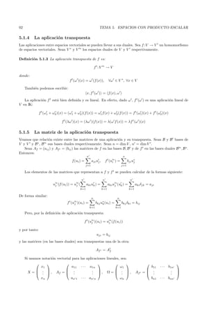 92                                                                 TEMA 5. ESPACIOS CON PRODUCTO ESCALAR

5.1.4      La aplicaci´n transpuesta
                      o
Las aplicaciones entre espacios vectoriales se pueden llevar a sus duales. Sea f : V → V un homomorﬁsmo
de espacios vectoriales. Sean V ∗ y V ∗ los espacios duales de V y V respectivamente.

Deﬁnici´n 5.1.3 La aplicaci´n transpuesta de f es:
       o                   o

                                                               f t: V   ∗
                                                                            →V

donde:
                                     f t (ω )(x) = ω (f (x)),                 ∀ω ∈ V ∗ , ∀x ∈ V

     Tambi´n podemos escribir:
          e
                                                       x, f t (ω ) = f (x), ω
   La aplicaci´n f t est´ bien deﬁnida y es lineal. En efecto, dado ω , f t (ω ) es una aplicaci´n lineal de
              o         a                                                                       o
V en IK:

               f t (ω1 + ω2 )(x) = (ω1 + ω2 )(f (x)) = ω1 f (x) + ω2 (f (x)) = f t (ω1 )(x) + f t (ω2 )(x)

                               f t (λω )(x) = (λω )(f (x)) = λ(ω f (x)) = λf t (ω )(x)

5.1.5      La matriz de la aplicaci´n transpuesta
                                   o
Veamos que relaci´n existe entre las matrices de una aplicaci´n y su transpuesta. Sean B y B bases de
                 o                                              o
V y V y B∗ , B ∗ sus bases duales respectivamente. Sean n = dim V , n = dim V .
   Sean Af = (aij ) y Af t = (bij ) las matrices de f en las bases B, B y de f t en las bases duales B ∗ , B ∗ .
Entonces:
                                                       n                                   n
                                       f (ui ) =            aji uj ,        f t (ui∗ ) =         bji u∗
                                                                                                      j
                                                     j=1                                   j=1

     Los elementos de las matrices que representan a f y f t se pueden calcular de la formas siguiente:

                                                 n                      n                          n
                         uj∗ (f (ui )) = uj∗ (         aki uk ) =             aki uj∗ (uk ) =           aki δjk = aji
                                                 k=1                    k=1                       k=1

De forma similar:
                                                           n                         n
                                   f t (uj∗ )(ui ) =             bkj u∗ (ui ) =
                                                                      k                    bkj δki = bij
                                                           k=1                      k=1

     Pero, por la deﬁnici´n de aplicaci´n transpuesta:
                         o             o

                                                     f t (uj∗ )(ui ) = uj∗ (f (ui ))

y por tanto:
                                                                 aji = bij
y las matrices (en las bases duales) son transpuestas una de la otra:

                                                                 Af t = At
                                                                         f

     Si usamos notaci´n vectorial para las aplicaciones lineales, sea:
                     o
                                                                                                                             
              x1                  a11 · · · a1n                  ω1                                                 b11   ···   b1n
            .               .               . , Ω =  . ,                                                     .             . 
       X =  .  , Af =  .
               .                   .           . 
                                               .              .  .                                      Af t   = ..            . 
                                                                                                                                  .
              xn                 an 1 · · · an n                 ωn                                                bn1    ···   bnn
 