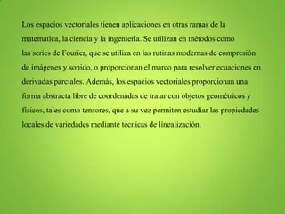 Los espacios vectoriales tienen aplicaciones en otras ramas de la

matemática, la ciencia y la ingeniería. Se utilizan en métodos como
las series de Fourier, que se utiliza en las rutinas modernas de compresión
de imágenes y sonido, o proporcionan el marco para resolver ecuaciones en
derivadas parciales. Además, los espacios vectoriales proporcionan una
forma abstracta libre de coordenadas de tratar con objetos geométricos y
físicos, tales como tensores, que a su vez permiten estudiar las propiedades
locales de variedades mediante técnicas de línealización.

 
