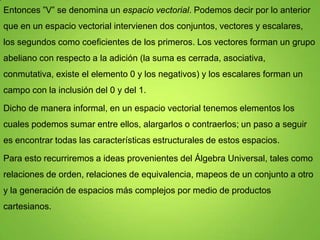 Entonces ”V” se denomina un espacio vectorial. Podemos decir por lo anterior
que en un espacio vectorial intervienen dos conjuntos, vectores y escalares,
los segundos como coeficientes de los primeros. Los vectores forman un grupo
abeliano con respecto a la adición (la suma es cerrada, asociativa,
conmutativa, existe el elemento 0 y los negativos) y los escalares forman un

campo con la inclusión del 0 y del 1.
Dicho de manera informal, en un espacio vectorial tenemos elementos los
cuales podemos sumar entre ellos, alargarlos o contraerlos; un paso a seguir
es encontrar todas las características estructurales de estos espacios.
Para esto recurriremos a ideas provenientes del Álgebra Universal, tales como
relaciones de orden, relaciones de equivalencia, mapeos de un conjunto a otro
y la generación de espacios más complejos por medio de productos
cartesianos.

 
