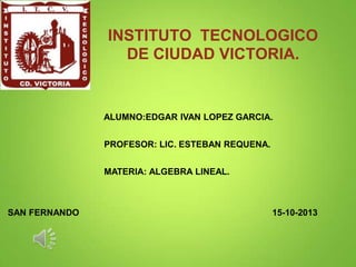 INSTITUTO TECNOLOGICO
DE CIUDAD VICTORIA.

ALUMNO:EDGAR IVAN LOPEZ GARCIA.
PROFESOR: LIC. ESTEBAN REQUENA.
MATERIA: ALGEBRA LINEAL.

SAN FERNANDO

15-10-2013

 
