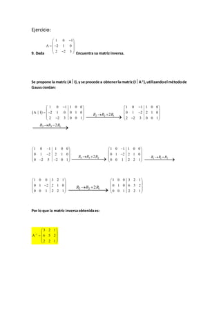 Ejercicio: 
 1 0  1 
 
  
   
     
A 2 1 0 
2 2 3 
9. Dada Encuentra su matriz inversa. 
Se propone la matriz (AI), y se procede a obtener la matriz (IA-1), utilizando el método de 
Gauss-Jordan: 
  
 1 0  1 1 0 0 
 
  
   
     
A I 2 1 0 0 1 0 
2 2 3 0 0 1 
R2R2 2R1  
   
  
   
      
Por lo que la matriz inversa obtenida es: 
 1 0  1 1 0 0 
 
  
 0 1  2 2 1 0 
 
  2  2 3 0 0 1 
  
R3R3 2R1  
1 0 1 1 0 0 
0 1 2 2 1 0 
0 2 5 2 0 1 
R3R3 2R2  
 1 0  1 1 0 0 
 
  
 0 1  2 2 1 0 
 
  0 0 1 2 2 1 
 
 
R1R1 R3  
1 0 0 3 2 1 
0 1 2 2 1 0 
0 0 1 2 2 1 
  
  
   
  
  
R2R2 2R1  
1 0 0 3 2 1 
0 1 0 6 5 2 
0 0 1 2 2 1 
  
  
  
  
  
1 
3 2 1 
A 6 5 2 
2 2 1 
 
  
  
  
  
  
 