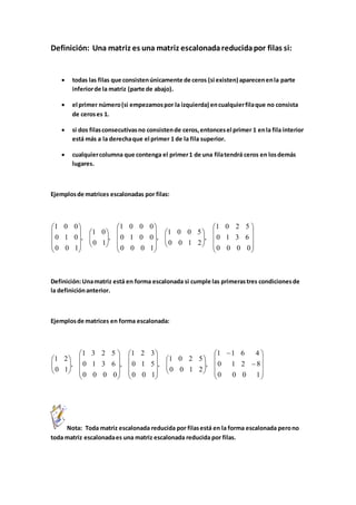 Definición: Una matriz es una matriz escalonada reducida por filas si: 
 todas las filas que consisten únicamente de ceros (si existen) aparecen en la parte 
inferior de la matriz (parte de abajo). 
 el primer número (si empezamos por la izquierda) en cualquier fila que no consista 
de ceros es 1. 
 si dos filas consecutivas no consisten de ceros, entonces el primer 1 en la fila interior 
está más a la derecha que el primer 1 de la fila superior. 
 cualquier columna que contenga el primer 1 de una fila tendrá ceros en los demás 
lugares. 
Ejemplos de matrices escalonadas por filas: 
 
 
 
 
 
 
 
 
 
 
 
 
 
 
 
 
 
 
 
 
 
 
1 0 2 5 
0 1 3 6 
1 0 0 5 
1 0 0 0 
0 1 0 0 
1 0 
1 0 0 
0 1 0 
Definición: Una matriz está en forma escalonada si cumple las primeras tres condiciones de 
la definición anterior. 
Ejemplos de matrices en forma escalonada: 
 
 
 
 
 
 
 
 
 
 
 
 
 
 
 
 
 
 
 
 
 
1 1 6 4 
0 1 2 8 
1 0 2 5 
1 2 3 
0 1 5 
1 3 2 5 
0 1 3 6 
1 2 
Nota: Toda matriz escalonada reducida por filas está en la forma escalonada pero no 
 
toda matriz escalonada es una matriz escalonada reducida por filas. 
 
 
 
 
  
 
  
 
 
 
 
 
  
 
  
 
 
 
 
 
0 0 0 0 
, 
0 0 1 2 
, 
0 0 0 1 
, 
0 1 
, 
0 0 1 
 
 
 
 
 
 
  
 
  
 
 
 
 
 
 
 
 
 
  
 
  
 
0 0 0 1 
, 
0 0 1 2 
, 
0 0 1 
, 
0 0 0 0 
, 
0 1 
 