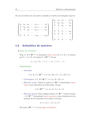 10 Matrices y determinantes 
En caso de tratarse de una matriz cuadrada se tendr´ıa una triangular superior. 
0 
BBBBBB@ 
a11 a12 a13 · · · a1m−1 · · · a1n 
0 a22 a23 · · · a2m−1 · · · a2n 
0 0 a33 · · · a3m−1 · · · a3n 
... 
... 
... 
. . . 
... 
0 0 0 · · · amm · · · amn 
1 
CCCCCCA 
0 
BBBBBBBBBBBBBB@ 
a11 a12 a13 · · · a1n 
0 a22 a23 · · · a2n 
0 0 a33 · · · a3n 
... 
... 
... 
. . . 
... 
0 0 0 · · · ann 
0 0 0 · · · 0 
... 
... 
... 
... 
0 0 0 · · · 0 
1 
CCCCCCCCCCCCCCA 
1.2 Aritm´etica de matrices 
• Suma de matrices 
Sean A, B 2 Rm×n, se denomina matriz suma de A y B, y se denota 
por C = A + B, a la matriz C 2 Rm×n tal que 
cij = aij + bij i = 1, . . . , m j = 1, . . . , n. 
Propiedades 
– Asociativa: 
8 A, B, C 2 Rm×n =) (A + B) + C = A + (B + C). 
– Conmutativa: 8 A, B 2 Rm×n =) A + B = B + A. 
– Elemento neutro: Existe la matriz 0 2 Rm×n denominada matriz 
nula y cuyos elementos son todos nulos, tal que 
8 A 2 Rm×n =) A + 0 = 0 + A = A. 
– Elemento opuesto: Para cualquier matriz A 2 Rm×n existe la matriz 
−A 2 Rm×n denominada matriz opuesta y cuyos elementos son los 
opuestos de los elementos de la matriz A tal que 
A + (−A) = −A + A = 0 
Por tanto, (Rm×n, +) es un grupo conmutativo. 
 