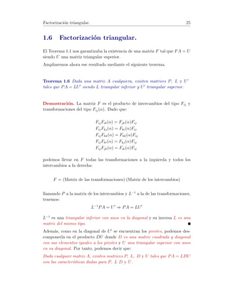 Algoritmo de Gauss-Jordan. 19 
Definici´on 1.11 [Matriz escalonada can´onica] 
Se denomina matriz escalonada can´onica a una matriz escalonada con la pro-piedad 
de que el primer elemento no nulo de una fila es un uno y adem´as, es 
el ´unico elemento no nulo de su columna. 
Teorema 1.2 Toda matriz puede ser reducida mediante transformaciones ele-mentales 
fila a una escalonada can´onica. 
Demostraci´on. Basta con observar que una vez obtenida la matriz U, si en 
una fila hay alg´un elemento no nulo, la dividimos por el primer elemento no 
nulo de ella mediante Fi() y lo utilizamos para hacer ceros todos los de su 
columna (que se encontrar´an por encima de ´el). 
Ejemplo 1.8 En el Ejemplo 1.7 se vi´o que 
A −! U = 
0 
B@ 
2 1 3 4 
0 −1/2 1/2 1 
0 0 −5 −3 
1 
CA 
F1( 1 
2 ) 
−! 
0 
B@ 
1 1/2 3/2 2 
0 −1/2 1/2 1 
0 0 −5 −3 
1 
CA 
F2(−2) 
−! 
0 
B@ 
1 1/2 3/2 2 
0 1 −1 −2 
0 0 −5 −3 
1 
CA 
F12(−1 
2 ) 
−! 
0 
B@ 
1 0 2 3 
0 1 −1 −2 
0 0 −5 −3 
1 
CA 
F3(−1 
5 ) 
−! 
0 
B@ 
1 0 2 3 
0 1 −1 −2 
0 0 1 3/5 
1 
CA 
F13(−2) 
−! 
0 
B@ 
1 0 0 9/5 
0 1 −1 −2 
0 0 1 3/5 
1 
CA 
F23(1) 
−! 
0 
B@ 
1 0 0 9/5 
0 1 0 −7/5 
0 0 1 3/5 
1 
CA 
que se trata de una escalonada can´onica.  
Los elementos que utilizamos para anular a los dem´as elementos de una co-lumna 
se denominan pivotes. Si en un determinado paso del proceso de pasar 
de A a U alguna columna es de ceros, diremos que el correspondiente pivote 
es nulo. 
Teorema 1.3 Toda matriz A 2 Rm×n puede, mediante transformaciones ele-mentales, 
transformarse en una del tipo 
  
Ir 0 
0 0 
! 
teniendo en cuenta que 
para ello es necesario realizar tanto transformaciones fila como transforma-ciones 
columna. 
 