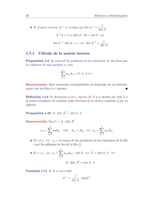 22 Matrices y determinantes 
1.5 Determinante de una matriz cuadrada. 
Los determinantes nos proporcionan un m´etodo para el c´alculo de la matriz 
inversa de una dada (en caso de existir) y un criterio para estudiar si una 
matriz es o no invertible. 
Sus aplicaciones son m´ultiples en todas las ramas de las ciencias que tratan 
problemas lineales en los que necesariamente aparecen matrices y por tanto, 
determinantes. 
A cada matriz cuadrada A = (aij) 1  i, j  n se le asigna un n´umero real 
que llamaremos determinante de A y representaremos por detA o |A|. 
Definici´on 1.12 [Submatrices y menores de una matriz] 
Una submatriz de una matriz A es la matriz resultante de eliminar en A de-terminadas 
filas y/o columnas. 
Un menor de una matriz A es el determinante de una submatriz cuadrada. 
Definici´on 1.13 [Menor complementario y Adjunto de aij] 
Se denomina menor complementario del elemento aij de una matriz cuadrada, 
y se denota por ij , al determinante de la submatriz obtenida al eliminar en 
A la fila i y la columna j. 
Se denomina adjunto del elemento aij de una matriz cuadrada, y lo denotare-mos 
por Aij a 
Aij = (−1)i+jij 
F´ormula recurrente para el c´alculo de un determinante 
El c´alculo del determinante de una matriz cuadrada A puede ser realizado 
mediante la siguiente f´ormula recurrente sobre el tama˜no n: 
• para n = 1 ! A = (a11), se define det(A) = a11 
• para n  1 ! det(A) = 
Xn 
i=1 
akiAki para cualquier k fijo con 1  k  n 
Obs´ervese que mediante esta f´ormula recurrente, el c´alculo de un determinante 
de una matriz de orden n se traslada al c´alculo de n determinantes de otras 
tantas matrices de orden n − 1, los menores complementarios de todos los 
elementos de la fila k-´esima. 
 