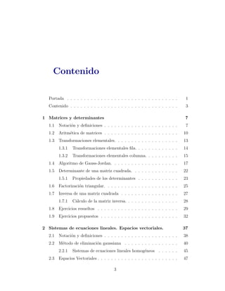 Contenido 
Portada . . . . . . . . . . . . . . . . . . . . . . . . . . . . . . . . . 1 
Contenido . . . . . . . . . . . . . . . . . . . . . . . . . . . . . . . . 3 
1 Matrices y determinantes 7 
1.1 Notaci´on y definiciones . . . . . . . . . . . . . . . . . . . . . . 7 
1.2 Aritm´etica de matrices . . . . . . . . . . . . . . . . . . . . . . 10 
1.3 Transformaciones elementales. . . . . . . . . . . . . . . . . . . 13 
1.3.1 Transformaciones elementales fila. . . . . . . . . . . . . 14 
1.3.2 Transformaciones elementales columna. . . . . . . . . . 15 
1.4 Algoritmo de Gauss-Jordan. . . . . . . . . . . . . . . . . . . . 17 
1.5 Determinante de una matriz cuadrada. . . . . . . . . . . . . . 22 
1.5.1 Propiedades de los determinantes . . . . . . . . . . . . 23 
1.6 Factorizaci´on triangular. . . . . . . . . . . . . . . . . . . . . . 25 
1.7 Inversa de una matriz cuadrada . . . . . . . . . . . . . . . . . 27 
1.7.1 C´alculo de la matriz inversa. . . . . . . . . . . . . . . . 28 
1.8 Ejercicios resueltos . . . . . . . . . . . . . . . . . . . . . . . . 29 
1.9 Ejercicios propuestos . . . . . . . . . . . . . . . . . . . . . . . 32 
2 Sistemas de ecuaciones lineales. Espacios vectoriales. 37 
2.1 Notaci´on y definiciones . . . . . . . . . . . . . . . . . . . . . . 38 
2.2 M´etodo de eliminaci´on gaussiana . . . . . . . . . . . . . . . . 40 
2.2.1 Sistemas de ecuaciones lineales homog´eneos . . . . . . 45 
2.3 Espacios Vectoriales . . . . . . . . . . . . . . . . . . . . . . . . 47 
3 
 