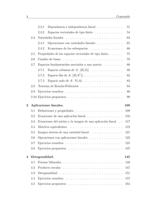 4 Contenido 
2.3.1 Dependencia e independencia lineal . . . . . . . . . . . 51 
2.3.2 Espacios vectoriales de tipo finito . . . . . . . . . . . . 54 
2.4 Variedades lineales . . . . . . . . . . . . . . . . . . . . . . . . 63 
2.4.1 Operaciones con variedades lineales . . . . . . . . . . . 65 
2.4.2 Ecuaciones de los subespacios. . . . . . . . . . . . . . . 68 
2.5 Propiedades de los espacios vectoriales de tipo finito. . . . . . 75 
2.6 Cambio de bases . . . . . . . . . . . . . . . . . . . . . . . . . 78 
2.7 Espacios fundamentales asociados a una matriz. . . . . . . . . 80 
2.7.1 Espacio columna de A. [R(A)]. . . . . . . . . . . . . . 80 
2.7.2 Espacio fila de A: [R(AT )]. . . . . . . . . . . . . . . . . 82 
2.7.3 Espacio nulo de A: N(A). . . . . . . . . . . . . . . . . 83 
2.8 Teorema de Rouche-Fr¨obenius . . . . . . . . . . . . . . . . . . 84 
2.9 Ejercicios resueltos . . . . . . . . . . . . . . . . . . . . . . . . 86 
2.10 Ejercicios propuestos . . . . . . . . . . . . . . . . . . . . . . . 99 
3 Aplicaciones lineales. 109 
3.1 Definiciones y propiedades . . . . . . . . . . . . . . . . . . . . 109 
3.2 Ecuaciones de una aplicaci´on lineal. . . . . . . . . . . . . . . . 116 
3.3 Ecuaciones del n´ucleo y la imagen de una aplicaci´on lineal . . 117 
3.4 Matrices equivalentes. . . . . . . . . . . . . . . . . . . . . . . 119 
3.5 Imagen inversa de una variedad lineal. . . . . . . . . . . . . . 121 
3.6 Operaciones con aplicaciones lineales. . . . . . . . . . . . . . . 122 
3.7 Ejercicios resueltos . . . . . . . . . . . . . . . . . . . . . . . . 125 
3.8 Ejercicios propuestos . . . . . . . . . . . . . . . . . . . . . . . 137 
4 Ortogonalidad. 145 
4.1 Formas bilineales. . . . . . . . . . . . . . . . . . . . . . . . . . 146 
4.2 Producto escalar. . . . . . . . . . . . . . . . . . . . . . . . . . 147 
4.3 Ortogonalidad . . . . . . . . . . . . . . . . . . . . . . . . . . . 151 
4.4 Ejercicios resueltos . . . . . . . . . . . . . . . . . . . . . . . . 157 
4.5 Ejercicios propuestos . . . . . . . . . . . . . . . . . . . . . . . 164 
 
