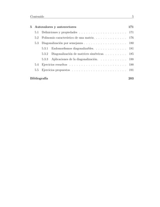 Contenido 5 
5 Autovalores y autovectores 171 
5.1 Definiciones y propiedades . . . . . . . . . . . . . . . . . . . . 171 
5.2 Polinomio caracter´ıstico de una matriz. . . . . . . . . . . . . . 176 
5.3 Diagonalizaci´on por semejanza . . . . . . . . . . . . . . . . . . 180 
5.3.1 Endomorfismos diagonalizables. . . . . . . . . . . . . . 181 
5.3.2 Diagonalizaci´on de matrices sim´etricas. . . . . . . . . . 185 
5.3.3 Aplicaciones de la diagonalizaci´on. . . . . . . . . . . . 188 
5.4 Ejercicios resueltos . . . . . . . . . . . . . . . . . . . . . . . . 188 
5.5 Ejercicios propuestos . . . . . . . . . . . . . . . . . . . . . . . 191 
Bibliograf´ıa 203 
 