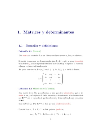 1. Matrices y determinantes 
1.1 Notaci´on y definiciones 
Definici´on 1.1 [Matriz] 
Una matriz es una tabla de m×n elementos dispuestos en m filas y n columnas. 
Se suelen representar por letras may´usculas A, B, . . ., etc. y a sus elementos 
de la forma aij donde el primer sub´ındice indica la fila y el segundo la columna 
a la que pertenece dicho elemento. 
As´ı pues, una matriz A = (aij) con 1  i  m 1  j  n es de la forma: 
A = 
0 
BBBB@ 
a11 a12 · · · a1n 
a21 a22 · · · a2n 
... 
... 
... 
am1 am2 · · · amn 
1 
CCCCA 
Definici´on 1.2 [Orden de una matriz] 
Una matriz de m filas y n columnas se dice que tiene dimensi´on o que es de 
orden m×n, y al conjunto de todas las matrices de orden m×n lo denotaremos 
por Rm×n (en el supuesto de que los elementos de la matriz A sean elementos 
de R). 
Dos matrices A, B 2 Rm×n se dice que son equidimensionales. 
Dos matrices A, B 2 Rm×n, se dice que son iguales si: 
aij = bij 8 i = 1, 2, . . . , m y 8 j = 1, 2, . . . , n 
7 
 