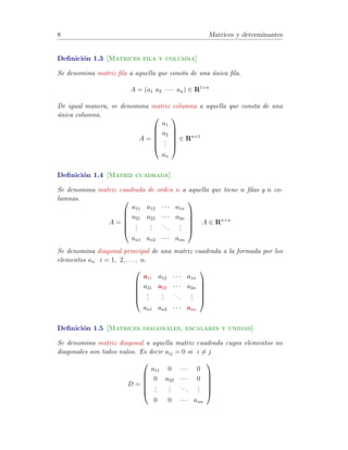 8 Matrices y determinantes 
Definici´on 1.3 [Matrices fila y columna] 
Se denomina matriz fila a aquella que consta de una ´unica fila. 
A = (a1 a2 · · · an) 2 R1×n 
De igual manera, se denomina matriz columna a aquella que consta de una 
´unica columna. 
A = 
0 
BBBB@ 
a1 
a2 
... 
an 
1 
CCCCA 
2 Rn×1 
Definici´on 1.4 [Matriz cuadrada] 
Se denomina matriz cuadrada de orden n a aquella que tiene n filas y n co-lumnas. 
A = 
0 
BBBB@ 
a11 a12 · · · a1n 
a21 a22 · · · a2n 
... 
... 
. . . 
... 
an1 an2 · · · ann 
1 
CCCCA 
A 2 Rn×n 
Se denomina diagonal principal de una matriz cuadrada a la formada por los 
elementos aii i = 1, 2, . . . , n. 
0 
BBBB@ 
a11 a12 · · · a1n 
a21 a22 · · · a2n 
... 
... 
. . . 
... 
an1 an2 · · · ann 
1 
CCCCA 
Definici´on 1.5 [Matrices diagonales, escalares y unidad] 
Se denomina matriz diagonal a aquella matriz cuadrada cuyos elementos no 
diagonales son todos nulos. Es decir aij = 0 si i6= j 
D = 
0 
BBBB@ 
a11 0 · · · 0 
0 a22 · · · 0 
... 
... 
. . . 
... 
0 0 · · · ann 
1 
CCCCA 
 