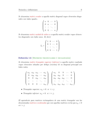 Notaci´on y definiciones 9 
Se denomina matriz escalar a aquella matriz diagonal cuyos elementos diago-nales 
son todos iguales. 0 
BBBB@ 
 0 · · · 0 
0  · · · 0 
... 
... 
. . . 
... 
0 0 · · ·  
1 
CCCCA 
Se denomina matriz unidad de orden n a aquella matriz escalar cuyos elemen-tos 
diagonales son todos unos. Es decir 
In = 
0 
BBBB@ 
1 0 · · · 0 
0 1 · · · 0 
... 
... 
. . . 
... 
0 0 · · · 1 
1 
CCCCA 
Definici´on 1.6 [Matrices triangulares y escalonadas] 
Se denomina matriz triangular superior (inferior) a aquella matriz cuadrada 
cuyos elementos situados por debajo (encima) de su diagonal principal son 
todos nulos. 
0 
BBBBBB@ 
a11 a12 a13 · · · a1n 
0 a22 a23 · · · a2n 
0 0 a33 · · · a3n 
... 
... 
... 
. . . 
... 
0 0 0 · · · ann 
1 
CCCCCCA 
0 
BBBBBB@ 
a11 0 0 · · · 0 
a21 a22 0 · · · 0 
a31 a32 a33 · · · 0 
... 
... 
... 
. . . 
... 
an1 an2 an3 · · · ann 
1 
CCCCCCA 
• Triangular superior: aij = 0 si i  j. 
• Triangular inferior: aij = 0 si i  j. 
El equivalente para matrices rectangulares de una matriz triangular son las 
denominadas matrices escalonadas que son aquellas matrices en las que aij = 0 
si i  j. 
 