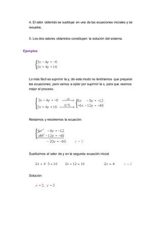 4. El valor obtenido se sustituye en una de las ecuaciones iniciales y se
resuelve.
5. Los dos valores obtenidos constituyen la solución del sistema.
Ejemplos
Lo más fácil es suprimir la y, de este modo no tendríamos que preparar
las ecuaciones; pero vamos a optar por suprimir la x, para que veamos
mejor el proceso.
Restamos y resolvemos la ecuación:
Sustituimos el valor de y en la segunda ecuación inicial.
Solución:
 