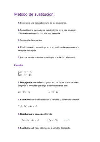 Metodo de sustitucion:
1. Se despeja una incógnita en una de las ecuaciones.
2. Se sustituye la expresión de esta incógnita en la otra ecuación,
obteniendo un ecuación con una sola incógnita.
3. Se resuelve la ecuación.
4. El valor obtenido se sustituye en la ecuación en la que aparecía la
incógnita despejada.
5. Los dos valores obtenidos constituyen la solución del sistema.
Ejemplos
1. Despejamos una de las incógnitas en una de las dos ecuaciones.
Elegimos la incógnita que tenga el coeficiente más bajo.
2. Sustituimos en la otra ecuación la variable x, por el valor anterior:
3. Resolvemos la ecuación obtenida:
4. Sustituimos el valor obtenido en la variable despejada.
 