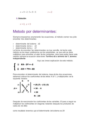 5. Solución
Metodo por determinantes:
Siempre empezamos enumerando las ecuaciones, el método cramer nos pide
encontrar tres determinantes:
 determinante del sistema ∆S
 determinante de la x ∆X
 determinante de la y ∆Y
La forma de encontrar las determinantes es muy sencilla, de hecho este
método es de mayor preferencia por los estudiantes, ya que solo se debe
multiplicar para encontrar el valor de las incógnitas, pero para poder hacer este
método siempre la ecuación debe tener Termino de x termino de Y, termino
independiente
Aquí una breve explicación de este método:
Para encontrar el determinante del sistema, ósea de las dos ecuaciones,
debemos colocar los coeficientes de las letras X & Y, y multiplicarlos de la
siguiente manera:
Después de reacomodar los coeficientes de las variables. El paso a seguir es
multiplicar los coeficientes en diagonal, restando después los productos de
cada uno de ellos
como resultado tenemos que el determinante del sistema es 29
 
