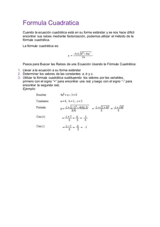 Formula Cuadratica
Cuando la ecuación cuadrática está en su forma estándar y se nos hace difícil
encontrar sus raíces mediante factorización, podemos utilizar el método de la
fórmula cuadrática.
La fórmula cuadrática es:
Pasos para Buscar las Raíces de una Ecuación Usando la Fórmula Cuadrática:
1. Llevar a la ecuación a su forma estándar
2. Determinar los valores de las constantes a, b y c.
3. Utilizar la fórmula cuadrática sustituyendo los valores por las variables,
primero con el signo “+” para encontrar una raíz y luego con el signo “-” para
encontrar la segunda raíz.
Ejemplo:
 
