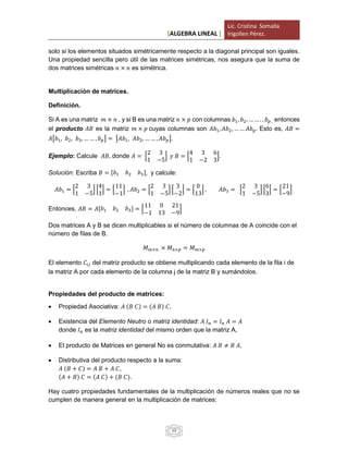 [ALGEBRA LINEAL ]
Lic. Cristina Somalla
Irigollen Pérez.
10
solo si los elementos situados simétricamente respecto a la diagonal principal son iguales.
Una propiedad sencilla pero útil de las matrices simétricas, nos asegura que la suma de
dos matrices simétricas 𝑛 × 𝑛 es simétrica.
Multiplicación de matrices.
Definición.
Si A es una matriz 𝑚 × 𝑛 , y si B es una matriz 𝑛 × 𝑝 con columnas 𝑏1, 𝑏2, … … . , 𝑏 𝑝 , entonces
el producto 𝐴𝐵 es la matriz 𝑚 × 𝑝 cuyas columnas son 𝐴𝑏1, 𝐴𝑏2, … … 𝐴𝑏 𝑝. Esto es, 𝐴𝐵 =
𝐴[𝑏1, 𝑏2, 𝑏3, … … , 𝑏 𝑝] = [𝐴𝑏1, 𝐴𝑏2, … … , 𝐴𝑏 𝑝].
Ejemplo: Calcule 𝐴𝐵, donde 𝐴 = [
2 3
1 −5
] 𝑦 𝐵 = [
4 3 6
1 −2 3
].
Solución: Escriba 𝐵 = [𝑏1 𝑏2 𝑏3], y calcule:
𝐴𝑏1 = [
2 3
1 −5
] [
4
1
] = [
11
−1
] , 𝐴𝑏2 = [
2 3
1 −5
] [
3
−2
] = [
0
13
] , 𝐴𝑏3 = [
2 3
1 −5
] [
6
3
] = [
21
−9
]
Entonces, 𝐴𝐵 = 𝐴[𝑏1 𝑏2 𝑏3] = [
11 0 21
−1 13 −9
]
Dos matrices A y B se dicen multiplicables si el número de columnas de A coincide con el
número de filas de B.
𝑀 𝑚×𝑛 × 𝑀 𝑛×𝑝 = 𝑀 𝑚×𝑝
El elemento 𝐶𝑖𝑗 del matriz producto se obtiene multiplicando cada elemento de la fila i de
la matriz A por cada elemento de la columna j de la matriz B y sumándolos.
Propiedades del producto de matrices:
 Propiedad Asociativa: 𝐴 (𝐵 𝐶) = (𝐴 𝐵) 𝐶,
 Existencia del Elemento Neutro o matriz identidad: 𝐴 𝐼 𝑛 = 𝐼 𝑛 𝐴 = 𝐴
donde 𝐼 𝑛 es la matriz identidad del mismo orden que la matriz A,
 El producto de Matrices en general No es conmutativa: 𝐴 𝐵 ≠ 𝐵 𝐴,
 Distributiva del producto respecto a la suma:
𝐴 (𝐵 + 𝐶) = 𝐴 𝐵 + 𝐴 𝐶,
(𝐴 + 𝐵) 𝐶 = (𝐴 𝐶) + (𝐵 𝐶).
Hay cuatro propiedades fundamentales de la multiplicación de números reales que no se
cumplen de manera general en la multiplicación de matrices:
 