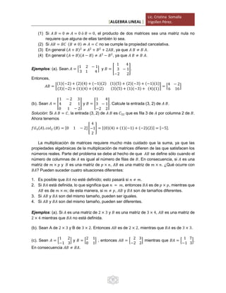 [ALGEBRA LINEAL ]
Lic. Cristina Somalla
Irigollen Pérez.
11
(1) Si 𝐴 𝐵 = 0 ⇏ 𝐴 = 0 ó 𝐵 = 0, el producto de dos matrices sea una matriz nula no
requiere que alguna de ellas también lo sea.
(2) Si 𝐴𝐵 = 𝐵𝐶 (𝐵 ≠ 0) ⇏ 𝐴 = 𝐶 no se cumple la propiedad cancelativa.
(3) En general (𝐴 + 𝐵)2
≠ 𝐴2
+ 𝐵2
+ 2𝐴𝐵, ya que 𝐴 𝐵 ≠ 𝐵 𝐴.
(4) En general (𝐴 + 𝐵)(𝐴 − 𝐵) ≠ 𝐴2
− 𝐵2
, ya que 𝐴 𝐵 ≠ 𝐵 𝐴.
Ejemplos: (a). Sean 𝐴 = [
1 2 − 1
3 1 4
] y 𝐵 = [
1 4
3 − 1
−2 2
].
Entonces,
𝐴𝐵 = [
(1)(−2) + (2)(4) + (−1)(2) (1)(5) + (2)(−3) + (−1)(1)
(3)(−2) + (1)(4) + (4)(2) (3)(5) + (1)(−3) + (4)(1)
] = [
4 − 2
6 16
]
(b). Sean 𝐴 = [
1 − 2 3
4 2 1
0 1 − 2
] y 𝐵 = [
1 4
3 − 1
−2 2
]. Calcule la entrada (3, 2) de 𝐴 𝐵.
Solución: Si 𝐴 𝐵 = 𝐶, la entrada (3, 2) de 𝐴 𝐵 es 𝐶32 que es fila 3 de 𝐴 por columna 2 de 𝐵.
Ahora tenemos
𝑓𝑖𝑙3(𝐴). 𝑐𝑜𝑙2 (𝐵) = [0 1 − 2] [
4
−1
2
] = [(0)(4) + (1)(−1) + (−2)(2)] = [−5].
La multiplicación de matrices requiere mucho más cuidado que la suma, ya que las
propiedades algebraicas de la multiplicación de matrices difieren de las que satisfacen los
números reales. Parte del problema se debe al hecho de que 𝐴𝐵 se define sólo cuando el
número de columnas de 𝐴 es igual al número de filas de 𝐵. En consecuencia, si 𝐴 es una
matriz de 𝑚 × 𝑝 y 𝐵 es una matriz de 𝑝 × 𝑛, 𝐴𝐵 es una matriz de 𝑚 × 𝑛. ¿Qué ocurre con
𝐵𝐴? Pueden suceder cuatro situaciones diferentes:
1. Es posible que 𝐵𝐴 no esté definido; esto pasará si 𝑛 ≠ 𝑚.
2. Si 𝐵𝐴 está definida, lo que significa que 𝑛 = 𝑚, entonces 𝐵𝐴 es de 𝑝 × 𝑝, mientras que
𝐴𝐵 es de 𝑚 × 𝑚; de esta manera, si 𝑚 ≠ 𝑝, 𝐴𝐵 y 𝐵𝐴 son de tamaños diferentes.
3. Si 𝐴𝐵 y 𝐵𝐴 son del mismo tamaño, pueden ser iguales.
4. Si 𝐴𝐵 y 𝐵𝐴 son del mismo tamaño, pueden ser diferentes.
Ejemplos: (a). Si 𝐴 es una matriz de 2 × 3 y 𝐵 es una matriz de 3 × 4, 𝐴𝐵 es una matriz de
2 × 4 mientras que 𝐵𝐴 no está definida.
(b). Sean A de 2 × 3 y B de 3 × 2. Entonces 𝐴𝐵 es de 2 × 2, mientras que 𝐵𝐴 es de 3 × 3.
(c). Sean 𝐴 = [
1 2
−1 3
] y 𝐵 = [
2 1
0 1
] , entonces 𝐴𝐵 = [
2 3
−2 2
] mientras que 𝐵𝐴 = [
1 7
−1 3
].
En consecuencia 𝐴𝐵 ≠ 𝐵𝐴.
 