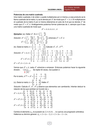 [ALGEBRA LINEAL ]
Lic. Cristina Somalla
Irigollen Pérez.
12
Potencias de una matriz cuadrada.
Una matriz cuadrada 𝐴 de orden 𝑛 puede multiplicarse por sí misma y a ese producto se le
llama cuadrado de la matriz 𝐴 y se le denota por 𝐴2
de modo que 𝐴2
= 𝐴. 𝐴. Si multiplicamos
el cuadrado de la matriz A por sí misma obtenemos el cubo de A el que se denota 𝐴3
de
modo que 𝐴3
= 𝐴2
. 𝐴. Análogamente podemos formar potencias de 𝐴, siempre que A sea
una matriz cuadrada de modo que:
𝐴 𝑛
= 𝐴. 𝐴. 𝐴. 𝐴. 𝐴 … 𝐴
Ejemplos: (a). Hallar 𝐴3
. Si 𝐴 = [
1 0
−1 2
].
Solución: 𝐴2
= [
1 0
−1 2
] [
1 0
−1 2
] = [
1 0
−3 4
], entonces 𝐴3
= 𝐴2
. 𝐴
𝐴3
= [
1 0
−3 4
] [
1 0
−1 2
] = [
1 0
−7 8
]
(b). Dada la matriz 𝐴 = [
4 5 − 1
−3 − 4 1
−3 − 4 0
]. Calcular 𝐴2
, 𝐴3
, 𝐴128
.
Solución: 𝐴2
= 𝐴. 𝐴 = [
4 5 − 1
−3 − 4 1
−3 − 4 0
] . [
4 5 − 1
−3 − 4 1
−3 − 4 0
] = [
4 4 1
−3 − 3 − 1
0 1 − 1
].
𝐴3
= 𝐴2
. 𝐴 = [
4 4 1
−3 − 3 − 1
0 1 − 1
] . [
4 5 − 1
−3 − 4 1
−3 − 4 0
] = [
1 0 0
0 1 0
0 0 1
] = 𝐼.
𝐴4
= 𝐴3
. 𝐴 = 𝐼. 𝐴 = 𝐴.
Vemos que 𝐴4
= 𝐴, cada 𝐴3
volvemos a empezar. Entonces podemos hacer la siguiente
división. Se repite 42 veces, nos quedan 2.
Por lo tanto, 𝐴128
= 𝐴2
= [
4 4 1
−3 − 3 − 1
0 1 − 1
].
(c). Dada la matriz 𝐴 = [
1 0 0
0 1 0
2 0 1
]. Hallar 𝐴 𝑛
.
Solución: Calcula 𝐴2
, 𝐴3
, 𝐴4
y observa que elementos van cambiando. Intentar deducir la
relación de los que cambian en función de 𝑛.
𝐴2
= 𝐴. 𝐴 = [
1 0 0
0 1 0
2 0 1
] . [
1 0 0
0 1 0
2 0 1
] = [
1 0 0
0 1 0
4 0 1
].
𝐴3
= 𝐴2
. 𝐴 = [
1 0 0
0 1 0
4 0 1
] . [
1 0 0
0 1 0
2 0 1
] = [
1 0 0
0 1 0
6 0 1
].
𝐴4
= 𝐴3
. 𝐴 = [
1 0 0
0 1 0
6 0 1
] . [
1 0 0
0 1 0
2 0 1
] = [
1 0 0
0 1 0
8 0 1
].
Cambia el elemento 𝑎31 la sucesión es: 2, 4, 6, 8, … lo cual es una progresión aritmética.
Hallemos su término general: 𝐴 𝑛 = 2 + (𝑛 − 1). 2 = 2 + 2𝑛 − 2 = 2𝑛.
 