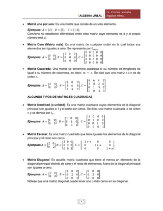 [ALGEBRA LINEAL ]
Lic. Cristina Somalla
Irigollen Pérez.
4
 Matriz uno por uno: Es una matriz que consta de un solo elemento.
Ejemplos: 𝐴 = [𝑑]; 𝐵 = [5], 𝐶 = [−2].
Conviene no establecer diferencias entre esta matriz cuyo elemento es d y el propio
número real d.
 Matriz Cero (Matriz nula): Es una matriz de cualquier orden en la cual todos sus
elementos son iguales a cero. Se representa por 0 𝑚𝑥𝑛.
Ejemplos: 𝐴 = [
0 0
0 0
], 𝐵 = [
0 0 0
0 0 0
0 0 0
], 𝐶 = [
0 0 0 0 0
0 0 0 0 0
0 0 0 0 0
0 0 0 0 0
].
 Matriz Cuadrada: Una matriz se denomina cuadrada si su número de renglones es
igual a su número de columnas, es decir, 𝑚 = 𝑛. Se dice que una matriz 𝑛 𝑥 𝑛 es de
orden 𝑛.
Ejemplos: 𝐴 = [
2 4
8 0
], 𝐵 = [
1 0 9
3 6 8
2 4 7
], 𝐶 = [
4 6 4 3
5 8 2 6
0 1 9 3
1 0 3 7
].
ALGUNOS TIPOS DE MATRICES CUADRADAS.
 Matriz Identidad (o unidad): Es una matriz cuadrada cuyos elementos de la diagonal
principal son iguales a 1 y el resto son ceros. Se dice, una matriz cuadrada 𝐴 de orden
𝑛 y se denota por 𝐼 𝑛.
Ejemplos: 𝐴 = [
1 0
0 1
], 𝐵 = [
1 0 0
0 1 0
0 0 1
], 𝐶 = [
1 0 0 0
0 1 0 0
0 0 1 0
0 0 0 1
].
 Matriz Escalar: Es una matriz cuadrada que tiene iguales los elementos de la diagonal
principal y el resto son ceros.
Ejemplos:𝐴 = [
2 0
0 2
],𝐵 = [
3 0 0
0 3 0
0 0 3
] 𝐶 = [
1 + 𝑛 0 0
0 1 + 𝑛 0
0 0 1 + 𝑛
].
 Matriz Diagonal: Es aquella matriz cuadrada que tiene al menos un elemento de la
diagonal principal distinto de cero y el resto de elementos, fuera de la diagonal principal
son iguales a cero.
Ejemplos: 𝐴 = [
7 0
0 0
], 𝐵 = [
1 0 0
0 2 0
0 0 3
], 𝐶 = [
0 0 0
0 2 0
0 0 0
].
Nótese que una matriz diagonal puede tener uno o más ceros en su diagonal.
 