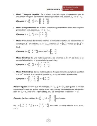 [ALGEBRA LINEAL ]
Lic. Cristina Somalla
Irigollen Pérez.
5
 Matriz Triangular Superior: Es la matriz cuadrada cuyas componentes que se
encuentran debajo de los elementos de la diagonal son cero, es decir, 𝑎𝑖𝑗 = 0 si 𝑖 > 𝑗.
Ejemplos: 𝐴 = [
1 6
0 3
], 𝐵 = [
8 9 16
0 4 5
0 0 0
].
 Matriz triangular inferior: Es la matriz cuadrada cuyos elementos arriba de la diagonal
principal son cero, es decir, 𝑎𝑖𝑗 = 0 si 𝑖 < 𝑗.
Ejemplos: 𝐴 = [
7 0
9 1
], 𝐵 = [
3 0 0
4 0 0
1 1 2
].
 Matriz Transpuesta: Es la matriz obtenida al intercambiar las filas por las columnas, se
denota por 𝐴𝑡
. En símbolos, si 𝐴 = {𝑎𝑖𝑗}, entonces 𝐴𝑡
= {𝑎𝑗𝑖}. Vemos que {𝑎𝑖𝑗}
𝑡
=
{𝑎𝑗𝑖}.
Ejemplos:𝐴 = [
2 0 − 1
4 6 8
], entonces 𝐴𝑡
= [
2 4
0 6
−1 8
].
 Matriz Simétrica: Es una matriz cuadrada 𝐴 es simétrica si 𝐴 = 𝐴𝑡
, es decir, si se
cumple la igualdad 𝑎𝑖𝑗 = 𝑎𝑗𝑖 para toda 𝑖 y para toda 𝑗.
Ejemplos: 𝐴 = [
1 3
3 0
], 𝐵 = [
2 − 1 0
−1 3 4
0 4 5
].
 Matriz Antisimétrica: Es una matriz cuadrada 𝐴 cuyos elementos cumplen la igualdad
𝐴 = −𝐴𝑡
, es decir, si se cumple la igualdad 𝑎𝑖𝑗 = −𝑎𝑗𝑖 para toda 𝑖 y para toda 𝑗.
Ejemplos: 𝐴 = [
0 − 2 3
2 0 5
−3 − 5 0
], 𝐵 = [
0 9
−9 0
].
Matrices Iguales: Se dice que dos matrices 𝐴 = {𝑎𝑖𝑗} y 𝐵 = {𝑏𝑖𝑗} son iguales si son del
mismo tamaño (esto es, ambas 𝑚𝑥𝑛) y si sus componentes correspondientes son iguales
(esto es, 𝑎𝑖𝑗 = 𝑏𝑖𝑗 para cada i y para cada j). Si 𝐴 y 𝐵 son iguales, se escribe 𝐴 = 𝐵.
Ejemplos: (a). Las matrices 𝐴 = [
2 1
0 3
] y 𝐵 = [
4
2
3
3
0
2
6
2
] son iguales.
(b). 𝐶 = [
5 2 − 3
−1 0 7
] y 𝐷 = [
5 2 − 3
𝑥 𝑦 𝑧
], entonces 𝐶 = 𝐷 si y sólo si 𝑥 = −1, 𝑦 = 0,
𝑧 = 7.
 