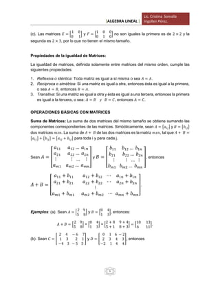 [ALGEBRA LINEAL ]
Lic. Cristina Somalla
Irigollen Pérez.
6
(c). Las matrices 𝐸 = [
1 0
0 1
] y 𝐹 = [
1 0 0
0 1 0
] no son iguales la primera es de 2 × 2 y la
segunda es 2 × 3, por lo que no tienen el mismo tamaño.
Propiedades de la igualdad de Matrices:
La igualdad de matrices, definida solamente entre matrices del mismo orden, cumple las
siguientes propiedades:
1. Reflexiva o idéntica: Toda matriz es igual a sí misma o sea 𝐴 = 𝐴.
2. Recíproca o simétrica: Si una matriz es igual a otra, entonces ésta es igual a la primera,
o sea 𝐴 = 𝐵, entonces 𝐵 = 𝐴.
3. Transitiva: Si una matriz es igual a otra y ésta es igual a una tercera, entonces la primera
es igual a la tercera, o sea: 𝐴 = 𝐵 𝑦 𝐵 = 𝐶, entonces 𝐴 = 𝐶.
OPERACIONES BÁSICAS CON MATRICES
Suma de Matrices: La suma de dos matrices del mismo tamaño se obtiene sumando las
componentes correspondientes de las matrices. Simbólicamente, sean 𝐴 = {𝑎𝑖𝑗} y 𝐵 = {𝑏𝑖𝑗}
dos matrices 𝑚𝑥𝑛. La suma de 𝐴 + 𝐵 de las dos matrices es la matriz 𝑚𝑥𝑛, tal que 𝐴 + 𝐵 =
{𝑎𝑖𝑗} + {𝑏𝑖𝑗} = {𝑎𝑖𝑗 + 𝑏𝑖𝑗} para toda i y para cada j.
Sean 𝐴 = [
𝑎11 𝑎12 … 𝑎1𝑛
𝑎21 𝑎22 … 𝑎2𝑛
⋮ ⋮ … ⋮
𝑎 𝑚1 𝑎 𝑚2 … 𝑎 𝑚𝑛
] y 𝐵 = [
𝑏11 𝑏12 … 𝑏1𝑛
𝑏21 𝑏22 … 𝑏2𝑛
⋮ ⋮ … ⋮
𝑏 𝑚1 𝑏 𝑚2 … 𝑏 𝑚𝑛
], entonces
𝐴 + 𝐵 = [
𝑎11 + 𝑏11 𝑎12 + 𝑏12 ⋯ 𝑎1𝑛 + 𝑏1𝑛
𝑎21 + 𝑏21 𝑎22 + 𝑏22 ⋯ 𝑎2𝑛 + 𝑏2𝑛
⋮
𝑎 𝑚1 + 𝑏 𝑚1 𝑎 𝑚2 + 𝑏 𝑚2 ⋯ 𝑎 𝑚𝑛 + 𝑏 𝑚𝑛
].
Ejemplos: (a). Sean 𝐴 = [
2 9
5 8
] y 𝐵 = [
8 4
1 3
], entonces:
𝐴 + 𝐵 = [
2 9
5 8
] + [
8 4
1 3
] = [
2 + 8 9 + 4
5 + 1 8 + 3
] = [
10 13
6 11
].
(b). Sean 𝐶 = [
2 4 − 6 7
1 3 2 1
−4 3 − 5 5
] y 𝐷 = [
0 1 6 − 2
2 3 4 3
−2 1 4 4
], entonces
 