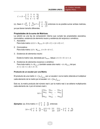 [ALGEBRA LINEAL ]
Lic. Cristina Somalla
Irigollen Pérez.
7
𝐶 + 𝐷 = [
2 5 0 5
3 6 6 4
−6 4 − 1 9
].
(c). Sean 𝐸 = [
1 2 3
4 5 6
] y 𝐹 = [
−1 0
2 − 5
4 7
], entonces no es posible sumar ambas matrices,
ya que tienen tamaño diferentes.
Propiedades de la suma de Matrices.
La adición es una ley de composición interna que cumple las propiedades asociativa,
conmutativa, existencia de elemento neutro y existencia de recíproco o simétrico.
1. Asociativa:
Para toda matriz 𝐴, 𝐵, 𝐶 𝜖 𝑀 𝑚×𝑛 𝐴 + (𝐵 + 𝐶) = (𝐴 + 𝐵) + 𝐶.
2. Conmutativa:
Para toda matriz 𝐴, 𝐵 𝜖 𝑀 𝑚×𝑛 𝐴 + 𝐵 = 𝐵 + 𝐶.
3. Existencia de elementos neutro:
Existe la matriz nula, denotada por 0 𝑚𝑥𝑛., talque: 𝐴 + 0 = 0 + 𝐴 = 𝐴.
4. Existencia de elementos recíproco o simétrico:
Para toda matriz 𝐴 𝜖 𝑀 𝑚×𝑛 y también existe otra matriz −𝐴 𝜖 𝑀 𝑚×𝑛 tal que:
𝐴 + (−𝐴) = (−𝐴) + 𝐴 = 0.
Producto de un escalar por una Matriz.
El producto de una matriz 𝐴 = {𝑎𝑖𝑗} 𝑚×𝑛
por un escalar 𝑘 es la matriz obtenida al multiplicar
cada elemento de la matriz por el escalar: 𝑘𝐴 = {𝑘𝑎𝑖𝑗} 𝑚×𝑛
.
Esto es, la matriz producto del número real 𝑘 por la matriz real 𝐴 se obtiene multiplicando
cada elemento de 𝐴 por el número real 𝑘.
𝑘𝐴 = [
𝑘𝑎11 𝑘𝑎12 … 𝑘𝑎1𝑛
𝑘𝑎21 𝑘𝑎22 … 𝑘𝑎2𝑛
…
𝑘𝑎 𝑚1 𝑘𝑎 𝑚2 … 𝑘𝑎 𝑚𝑛
]
Ejemplos: (a). Si la matriz 𝐴 = [
−1 2 2
3 0 5
], entonces
2𝐴 = 2 [
−1 2 2
3 0 5
] = [
2. (−1) 2.2 2.2
2.3 2.0 2.5
] = [
−2 4 4
6 0 10
].
 
