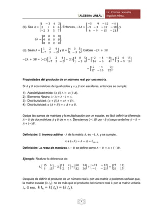 [ALGEBRA LINEAL ]
Lic. Cristina Somalla
Irigollen Pérez.
8
(b). Sea 𝐴 = [
1 − 3 4 2
3 1 4 6
−2 3 5 7
]. Entonces, −3𝐴 = [
−3 9 − 12 − 6
−9 − 3 − 12 − 18
6 − 9 − 15 − 21
], y
0𝐴 = [
0 0 0 0
0 0 0 0
0 0 0 0
].
(c). Sean 𝐴 = [
1 2 4
−7 3 − 2
] y 𝐵 = [
4 0 5
1 − 3 6
]. Calcule −2𝐴 + 3𝐵
−2𝐴 + 3𝐵 = (−2) [
1 2 4
−7 3 − 2
] + (3) [
4 0 5
1 − 3 6
] = [
−2 − 4 − 8
14 − 6 4
] + [
12 0 15
3 − 9 18
]
= [
10 − 4 7
17 − 15 22
].
Propiedades del producto de un número real por una matriz.
Si 𝐴 y 𝐵 son matrices de igual orden y 𝛼 𝑦 𝛽 son escalares, entonces se cumple:
1) Asociatividad mixta: (𝛼 𝛽) 𝐴 = 𝛼 (𝛽 𝐴).
2) Elemento Neutro: 1 ∙ 𝐴 = 𝐴 ∙ 1 = 𝐴.
3) Distributividad: (𝛼 + 𝛽)𝐴 = 𝛼𝐴 + 𝛽𝐴.
4) Distributividad: 𝛼 (𝐴 + 𝐵) = 𝛼 𝐴 + 𝛼 𝐵.
Dadas las sumas de matrices y la multiplicación por un escalar, es fácil definir la diferencia
𝐴 − 𝐵 de dos matrices 𝐴 y 𝐵 de 𝑚 × 𝑛. Denotemos (−1)𝐵 por – 𝐵 y luego se define 𝐴 − 𝐵 =
𝐴 + (−)𝐵.
Definición: El inverso aditivo – 𝐴 de la matriz 𝐴, es −1. 𝐴, y se cumple,
𝐴 + (−𝐴) = 𝐴 − 𝐴 = 0 𝑚×𝑛
Definición: La resta de matrices 𝐴 − 𝐵 se define como 𝐴 − 𝐵 = 𝐴 + (−)𝐵.
Ejemplo: Realizar la diferencia de:
4. [
15 6
8 15
] − 3. [
11 4
2 7
] = [
60 24
32 36
] + [
−33 − 12
−6 − 21
] = [
27 12
26 15
]
Después de definir el producto de un número real 𝑘 por una matriz 𝐴 podemos señalar que,
la matriz escalar (𝑘 𝐼 𝑛) no es más que el producto del número real 𝑘 por la matriz unitaria
𝐼 𝑛. O sea, 𝑘 𝐼 𝑛 = 𝑘( 𝐼 𝑛) = (𝑘 𝐼 𝑛).
 