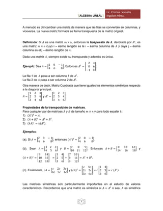 [ALGEBRA LINEAL ]
Lic. Cristina Somalla
Irigollen Pérez.
9
A menudo es útil cambiar una matriz de manera que las filas se conviertan en columnas, y
viceversa. La nueva matriz formada se llama transpuesta de la matriz original.
Definición: Si 𝐴 es una matriz 𝑚 × 𝑛, entonces la traspuesta de 𝑨, denotada por 𝐴𝑡
, es
una matriz 𝑚 × 𝑛 cuyo i – ésimo renglón es la i – ésima columna de 𝐴 y cuya j – ésima
columna es el j – ésimo renglón de 𝐴.
Dada una matriz 𝐴, siempre existe su transpuesta y además es única.
Ejemplo: Sea 𝐴 = [
2 0 − 1
4 6 8
]. Entonces 𝐴𝑡
= [
2 4
0 6
−1 8
].
La fila 1 de 𝐴 pasa a ser columna 1 de 𝐴𝑡
.
La fila 2 de 𝐴 pasa a ser columna 2 de 𝐴𝑡
.
Otra manera de decir, Matriz Cuadrada que tiene iguales los elementos simétricos respecto
a la diagonal principal.
𝐴 = [
1 2 3
2 5 4
3 4 6
] y 𝐴𝑡
= [
1 2 3
2 5 4
3 4 6
].
Propiedades de la transposición de matrices.
Para cualquier par de matrices 𝐴 y 𝐵 de tamaño 𝑚 × 𝑛 y para todo escalar 𝑘:
1) (𝐴𝑡) 𝑡
= 𝐴.
2) (𝐴 + 𝐵) 𝑡
= 𝐴𝑡
+ 𝐵 𝑡
.
3) (𝑘𝐴) 𝑡
= 𝑘(𝐴𝑡).
Ejemplos:
(a). Si 𝐴 = [
2 0 − 1
4 6 8
], entonces (𝐴𝑡) 𝑡
= [
2 0 − 1
4 6 8
].
(b). Sean 𝐴 = [
1 2 3
4 5 6
] y 𝐵 = [
7 8 9
10 11 12
]. Entonces 𝐴 + 𝐵 = [
8 10 12
14 16 18
] y
(𝐴 + 𝐵) 𝑡
= [
8 14
10 16
12 18
] = [
1 4
2 5
3 6
] + [
7 10
8 11
9 12
] = 𝐴𝑡
+ 𝐵 𝑡
.
(c). Finalmente, 𝑐𝐴 = [
𝑐 2𝑐 3𝑐
4𝑐 5𝑐 6𝑐
] y (𝑐𝐴) 𝑡
= [
𝑐 4𝑐
2𝑐 5𝑐
3𝑐 6𝑐
] = 𝑐 [
1 4
2 5
3 6
] = 𝑐 (𝐴𝑡).
Las matrices simétricas son particularmente importantes en el estudio de valores
característicos. Recordemos que una matriz es simétrica si 𝐴 = 𝐴𝑡
o sea, 𝐴 es simétrica
 