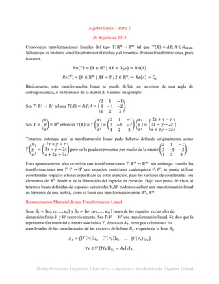 Mario Fernando Izquierdo Chavarría – Ayudante Académico de Álgebra Lineal
Álgebra Lineal – Parte 2
26 de julio de 2014
Conocemos transformaciones lineales del tipo 𝑇: ℝ 𝑛
→ ℝ 𝑚
tal que 𝑇(𝑋) = 𝐴𝑋; 𝐴 ∈ 𝑀 𝑚𝑥𝑛.
Nótese que es bastante sencillo determinar el núcleo y el recorrido de estas transformaciones, pues
tenemos:
𝑁𝑢(𝑇) = {𝑋 ∈ ℝ 𝑛
| 𝐴𝑋 = 0ℝ 𝑚} = 𝑁𝑢(𝐴)
𝑅𝑒(𝑇) = {𝑌 ∈ ℝ 𝑚
| 𝐴𝑋 = 𝑌 ; 𝑋 ∈ ℝ 𝑛} = 𝑅𝑒(𝐴) = 𝐶𝐴
Básicamente, esta transformación lineal se puede definir en términos de una regla de
correspondencia, o en términos de la matriz 𝐴. Veamos un ejemplo:
Sea 𝑇: ℝ3
→ ℝ3
tal que 𝑇(𝑋) = 𝐴𝑋; 𝐴 = (
2 1 −1
3 −1 −2
1 2 3
).
Sea 𝑋 = (
𝑥
𝑦
𝑧
) ∈ ℝ3
entonces 𝑇(𝑋) = 𝑇 (
𝑥
𝑦
𝑧
) = (
2 1 −1
3 −1 −2
1 2 3
) (
𝑥
𝑦
𝑧
) = (
2𝑥 + 𝑦 − 𝑧
3𝑥 − 𝑦 − 2𝑧
𝑥 + 2𝑦 + 3𝑧
)
Tenemos entonces que la transformación lineal pudo haberse definido originalmente como
𝑇 (
𝑥
𝑦
𝑧
) = (
2𝑥 + 𝑦 − 𝑧
3𝑥 − 𝑦 − 2𝑧
𝑥 + 2𝑦 + 3𝑧
) pero se la puede representar por medio de la matriz (
2 1 −1
3 −1 −2
1 2 3
).
Esto aparentemente sólo ocurriría con transformaciones 𝑇: ℝ 𝑛
→ ℝ 𝑚
, sin embargo cuando las
transformaciones son 𝑇: 𝑉 → 𝑊 con espacios vectoriales cualesquiera 𝑉, 𝑊, se puede utilizar
coordenadas respecto a bases específicas de estos espacios, pues los vectores de coordenadas son
elementos de ℝ 𝑛
donde 𝑛 es la dimensión del espacio en cuestión. Bajo este punto de vista, si
tenemos bases definidas de espacios vectoriales 𝑉, 𝑊 podemos definir una transformación lineal
en términos de una matriz, como si fuese una transformación entre ℝ 𝑛
, ℝ 𝑚
.
Representación Matricial de una Transformación Lineal
Sean 𝐵1 = {𝑣1, 𝑣2, … , 𝑣 𝑛} y 𝐵2 = {𝑤1, 𝑤2, … , 𝑤 𝑚} bases de los espacios vectoriales de
dimensión finita 𝑉 y 𝑊 respectivamente. Sea 𝑇: 𝑉 → 𝑊 una transformación lineal. Se dice que la
representación matricial o matriz asociada a 𝑇, denotada 𝐴 𝑇, tiene por columnas a las
coordenadas de las transformadas de los vectores de la base 𝐵1, respecto de la base 𝐵2.
𝐴 𝑇 = ([𝑇(𝑣1)] 𝐵2
[𝑇(𝑣2)] 𝐵2 … [𝑇(𝑣 𝑛)] 𝐵2
)
∀𝑣 ∈ 𝑉 [𝑇(𝑣)] 𝐵2
= 𝐴 𝑇[𝑣] 𝐵1
 